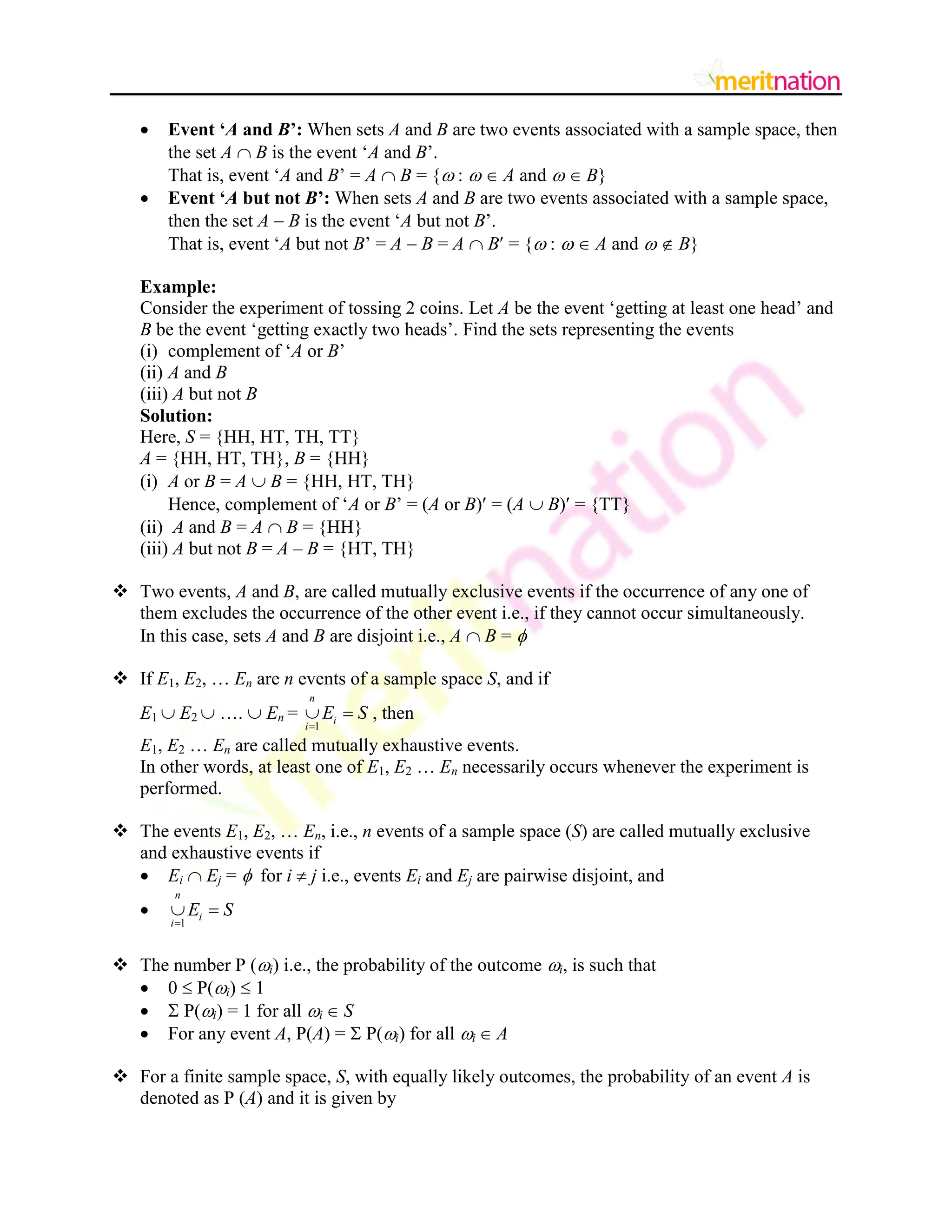  Event „A and B‟: When sets A and B are two events associated with a sample space, then
the set A  B is the event „A and B‟.
That is, event „A and B‟ = A  B = { :   A and   B}
 Event „A but not B‟: When sets A and B are two events associated with a sample space,
then the set A  B is the event „A but not B‟.
That is, event „A but not B‟ = A  B = A  B = { :   A and   B}
Example:
Consider the experiment of tossing 2 coins. Let A be the event „getting at least one head‟ and
B be the event „getting exactly two heads‟. Find the sets representing the events
(i) complement of „A or B‟
(ii) A and B
(iii) A but not B
Solution:
Here, S = {HH, HT, TH, TT}
A = {HH, HT, TH}, B = {HH}
(i) A or B = A  B = {HH, HT, TH}
Hence, complement of „A or B‟ = (A or B) = (A  B) = {TT}
(ii) A and B = A  B = {HH}
(iii) A but not B = A – B = {HT, TH}
 Two events, A and B, are called mutually exclusive events if the occurrence of any one of
them excludes the occurrence of the other event i.e., if they cannot occur simultaneously.
In this case, sets A and B are disjoint i.e., A  B = 
 If E1, E2, … En are n events of a sample space S, and if
E1  E2  ….  En =
1
n
i
i
E S

  , then
E1, E2 … En are called mutually exhaustive events.
In other words, at least one of E1, E2 … En necessarily occurs whenever the experiment is
performed.
 The events E1, E2, … En, i.e., n events of a sample space (S) are called mutually exclusive
and exhaustive events if
 Ei  Ej =  for i  j i.e., events Ei and Ej are pairwise disjoint, and

1
n
i
i
E S

 
 The number P (i) i.e., the probability of the outcome i, is such that
 0  P(i)  1
  P(i) = 1 for all i  S
 For any event A, P(A) =  P(i) for all i  A
 For a finite sample space, S, with equally likely outcomes, the probability of an event A is
denoted as P (A) and it is given by
 