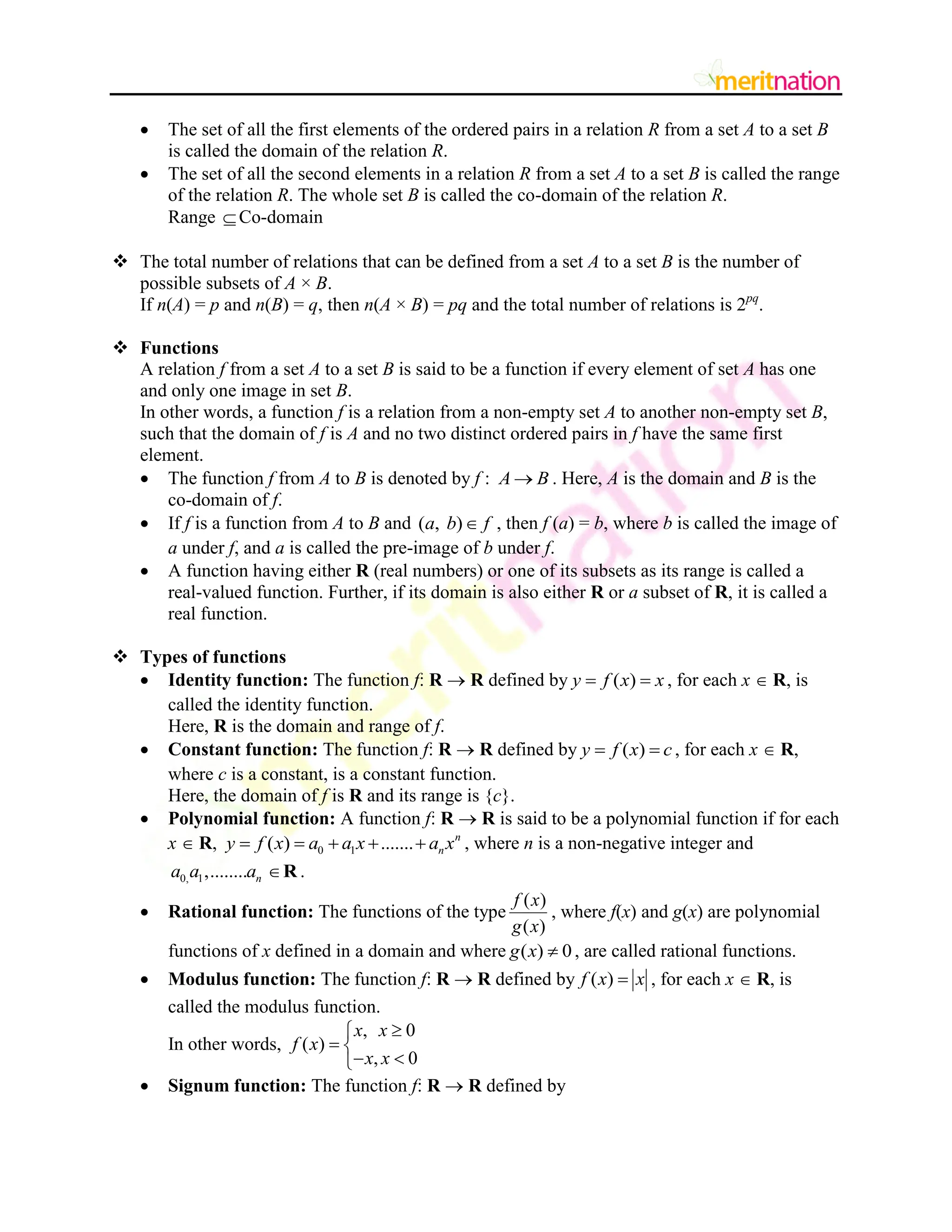  The set of all the first elements of the ordered pairs in a relation R from a set A to a set B
is called the domain of the relation R.
 The set of all the second elements in a relation R from a set A to a set B is called the range
of the relation R. The whole set B is called the co-domain of the relation R.
Range Co-domain
 The total number of relations that can be defined from a set A to a set B is the number of
possible subsets of A × B.
If n(A) = p and n(B) = q, then n(A × B) = pq and the total number of relations is 2pq
.
 Functions
A relation f from a set A to a set B is said to be a function if every element of set A has one
and only one image in set B.
In other words, a function f is a relation from a non-empty set A to another non-empty set B,
such that the domain of f is A and no two distinct ordered pairs in f have the same first
element.
 The function f from A to B is denoted by f : A B
 . Here, A is the domain and B is the
co-domain of f.
 If f is a function from A to B and ( , )
a b f
 , then f (a) = b, where b is called the image of
a under f, and a is called the pre-image of b under f.
 A function having either R (real numbers) or one of its subsets as its range is called a
real-valued function. Further, if its domain is also either R or a subset of R, it is called a
real function.
 Types of functions
 Identity function: The function f: R  R defined by ( )
y f x x
  , for each x  R, is
called the identity function.
Here, R is the domain and range of f.
 Constant function: The function f: R  R defined by ( )
y f x c
  , for each x  R,
where c is a constant, is a constant function.
Here, the domain of f is R and its range is {c}.
 Polynomial function: A function f: R  R is said to be a polynomial function if for each
x  R, 0 1
( ) ....... n
n
y f x a a x a x
     , where n is a non-negative integer and
0, 1,........ n
a a a R .
 Rational function: The functions of the type
( )
( )
f x
g x
, where f(x) and g(x) are polynomial
functions of x defined in a domain and where ( ) 0
g x  , are called rational functions.
 Modulus function: The function f: R  R defined by ( )
f x x
 , for each x  R, is
called the modulus function.
In other words,
, 0
( )
, 0
x x
f x
x x


 
 

 Signum function: The function f: R  R defined by
 