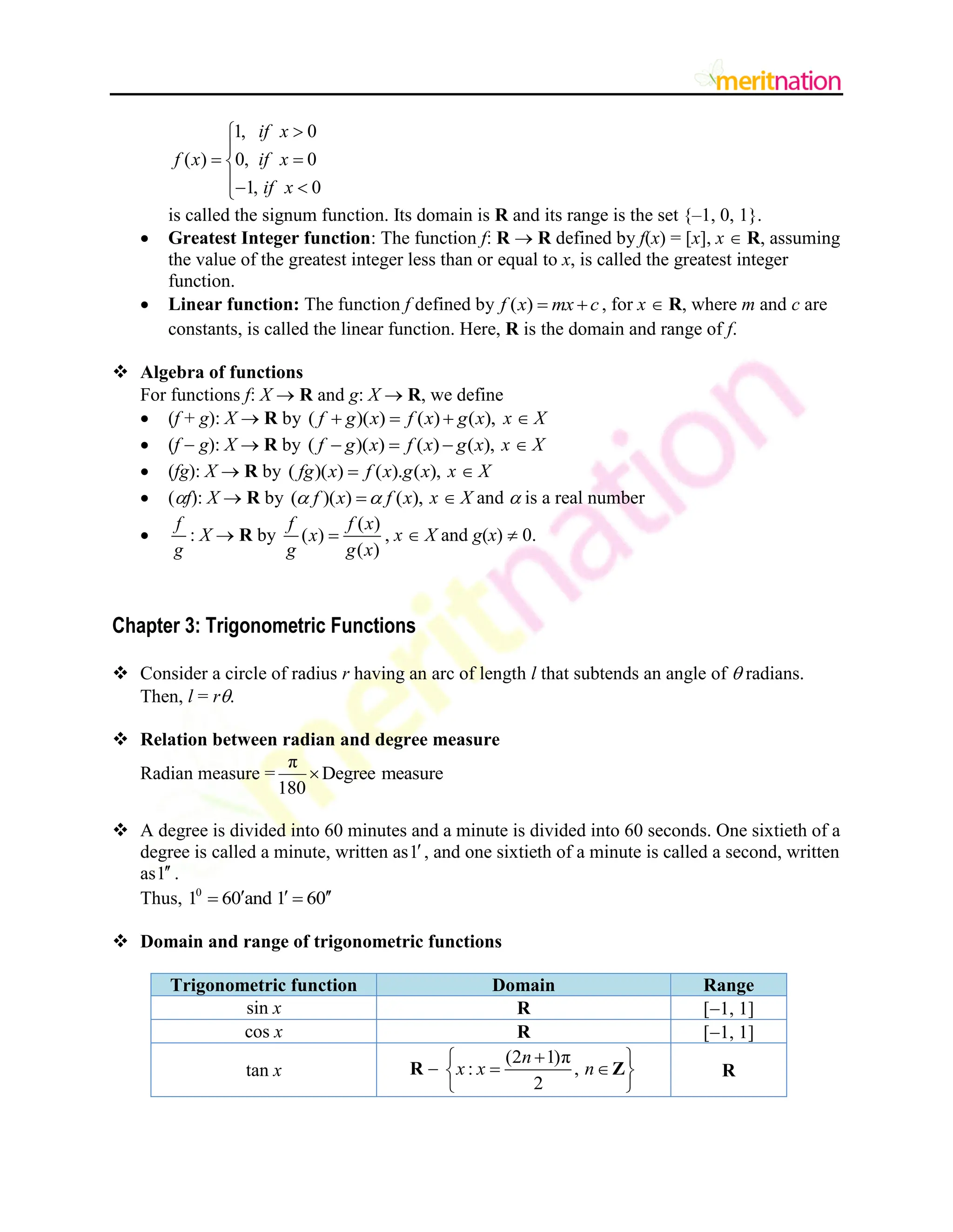 1, 0
( ) 0, 0
1, 0
if x
f x if x
if x



 

 

is called the signum function. Its domain is R and its range is the set {–1, 0, 1}.
 Greatest Integer function: The function f: R  R defined by f(x) = [x], x  R, assuming
the value of the greatest integer less than or equal to x, is called the greatest integer
function.
 Linear function: The function f defined by ( )
f x mx c
  , for x  R, where m and c are
constants, is called the linear function. Here, R is the domain and range of f.
 Algebra of functions
For functions f: X  R and g: X  R, we define
 (f + g): X  R by ( )( ) ( ) ( ),
f g x f x g x
   x  X
 (f  g): X  R by ( )( ) ( ) ( ),
f g x f x g x
   x  X
 (fg): X  R by ( )( ) ( ). ( ),
fg x f x g x
 x  X
 (f): X  R by ( )( ) ( ),
f x f x
 
 x  X and  is a real number

f
g
: X  R by
( )
( )
( )
f f x
x
g g x
 , x  X and g(x)  0.
Chapter 3: Trigonometric Functions
 Consider a circle of radius r having an arc of length l that subtends an angle of  radians.
Then, l = r.
 Relation between radian and degree measure
Radian measure =
π
Degree measure
180

 A degree is divided into 60 minutes and a minute is divided into 60 seconds. One sixtieth of a
degree is called a minute, written as1, and one sixtieth of a minute is called a second, written
as1 .
Thus, 0
1 60 and 1 60
  
 
 Domain and range of trigonometric functions
Trigonometric function Domain Range
sin x R [1, 1]
cos x R [1, 1]
tan x R 
(2 1)π
: ,
2
n
x x n

 
 
 
 
Z R
 