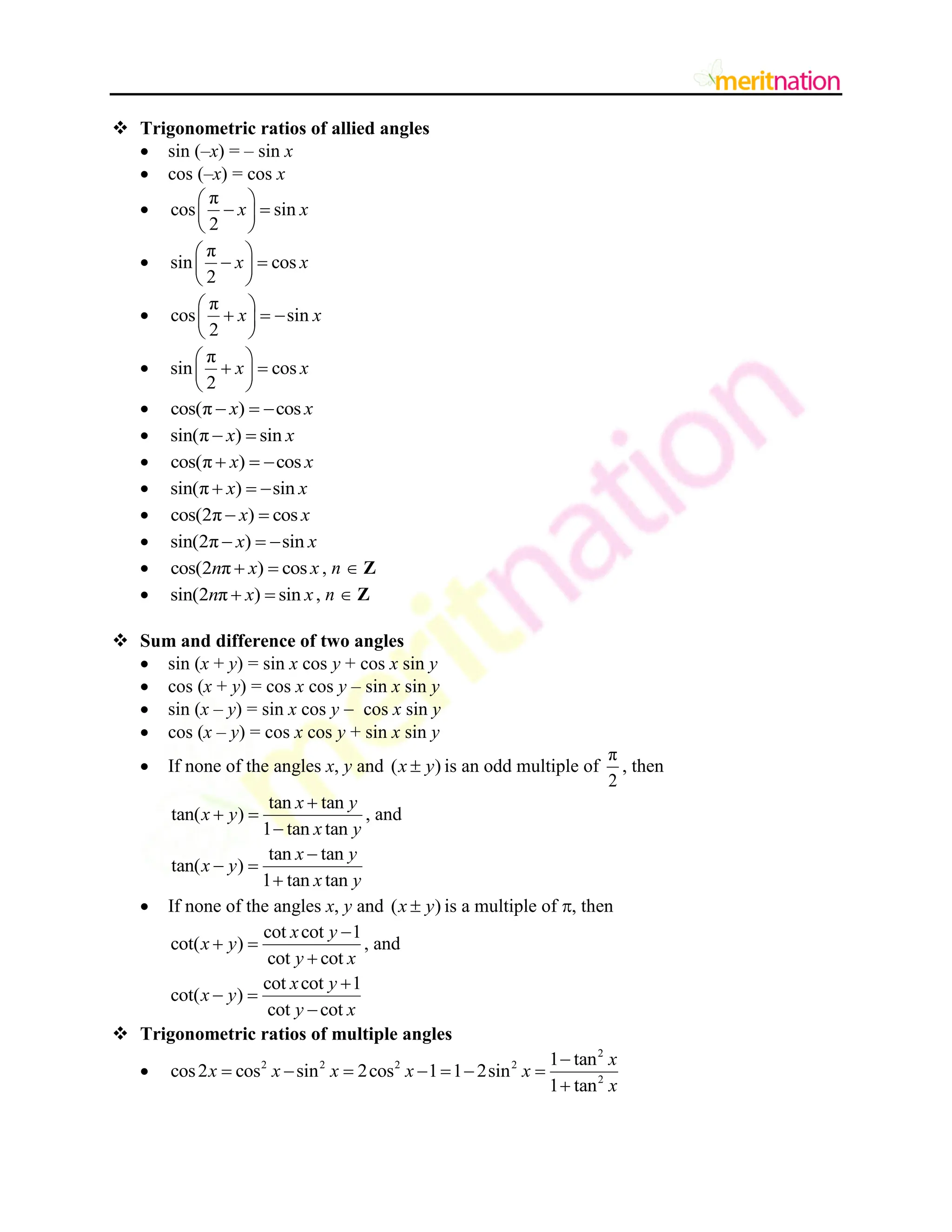  Trigonometric ratios of allied angles
 sin (–x) = – sin x
 cos (–x) = cos x

π
cos sin
2
x x
 
 
 
 

π
sin cos
2
x x
 
 
 
 

π
cos sin
2
x x
 
  
 
 

π
sin cos
2
x x
 
 
 
 
 cos(π ) cos
x x
  
 sin(π ) sin
x x
 
 cos(π ) cos
x x
  
 sin(π ) sin
x x
  
 cos(2π ) cos
x x
 
 sin(2π ) sin
x x
  
 cos(2 π ) cos
n x x
  , n  Z
 sin(2 π ) sin
n x x
  , n  Z
 Sum and difference of two angles
 sin (x + y) = sin x cos y + cos x sin y
 cos (x + y) = cos x cos y – sin x sin y
 sin (x – y) = sin x cos y  cos x sin y
 cos (x – y) = cos x cos y + sin x sin y
 If none of the angles x, y and ( )
x y
 is an odd multiple of
π
2
, then
tan tan
tan( )
1 tan tan
x y
x y
x y

 

, and
tan tan
tan( )
1 tan tan
x y
x y
x y

 

 If none of the angles x, y and ( )
x y
 is a multiple of , then
cot cot 1
cot( )
cot cot
x y
x y
y x

 

, and
cot cot 1
cot( )
cot cot
x y
x y
y x

 

 Trigonometric ratios of multiple angles

2
2 2 2 2
2
1 tan
cos2 cos sin 2cos 1 1 2sin
1 tan
x
x x x x x
x

      

 