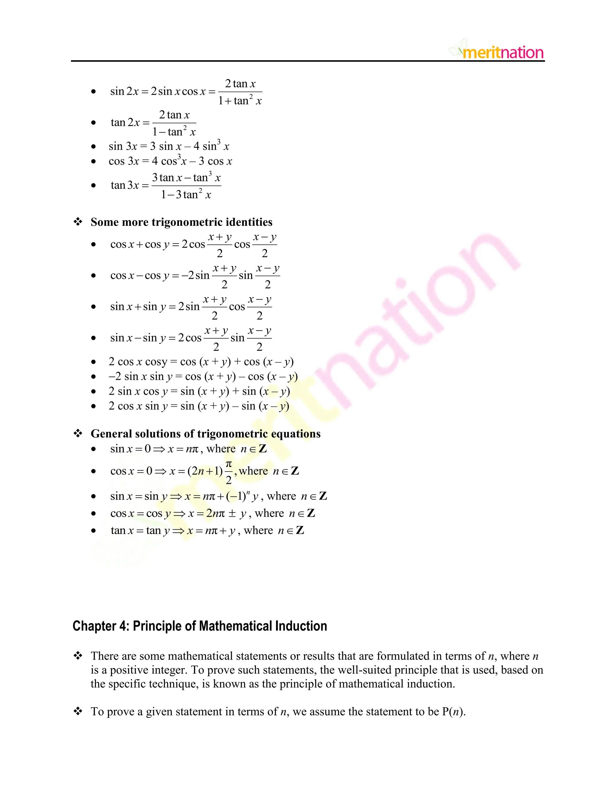  2
2tan
sin 2 2sin cos
1 tan
x
x x x
x
 

 2
2tan
tan 2
1 tan
x
x
x


 sin 3x = 3 sin x – 4 sin3
x
 cos 3x = 4 cos3
x – 3 cos x

3
2
3tan tan
tan3
1 3tan
x x
x
x



 Some more trigonometric identities
 cos cos 2cos cos
2 2
x y x y
x y
 
 
 cos cos 2sin sin
2 2
x y x y
x y
 
  
 sin sin 2sin cos
2 2
x y x y
x y
 
 
 sin sin 2cos sin
2 2
x y x y
x y
 
 
 2 cos x cosy = cos (x + y) + cos (x – y)
 2 sin x sin y = cos (x + y) – cos (x – y)
 2 sin x cos y = sin (x + y) + sin (x – y)
 2 cos x sin y = sin (x + y) – sin (x – y)
 General solutions of trigonometric equations
 sin 0 π
x x n
   , where nZ

π
cos 0 (2 1) ,
2
x x n
    where nZ
 sin sin π ( 1)n
x y x n y
     , where nZ
 cos cos 2 π
x y x n y
    , where nZ
 tan tan π
x y x n y
    , where nZ
Chapter 4: Principle of Mathematical Induction
 There are some mathematical statements or results that are formulated in terms of n, where n
is a positive integer. To prove such statements, the well-suited principle that is used, based on
the specific technique, is known as the principle of mathematical induction.
 To prove a given statement in terms of n, we assume the statement to be P(n).
 