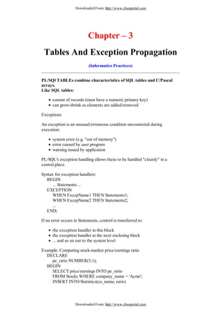 Downloaded From: http://www.cbseportal.com




                           Chapter – 3
 Tables And Exception Propagation
                           (Informatics Practices)


PL/SQl TABLEs combine characteristics of SQL tables and C/Pascal
arrays.
Like SQL tables:

      consist of records (must have a numeric primary key)
      can grow/shrink as elements are added/removed

Exceptions

An exception is an unusual/erroneous condition encountered during
execution:

      system error (e.g. "out of memory")
      error caused by user program
      warning issued by application

PL/SQL's exception handling allows these to be handled "cleanly" in a
central place.

Syntax for exception handlers:
  BEGIN
      ... Statements ...
  EXCEPTION
      WHEN ExcepName1 THEN Statements1;
      WHEN ExcepName2 THEN Statements2;
      ...
  END;

If an error occurs in Statements, control is transferred to:

      the exception handler in this block
      the exception handler at the next enclosing block
      ... and so on out to the system level

Example: Computing stock-market price/earnings ratio
  DECLARE
    pe_ratio NUMBER(5,1);
  BEGIN
    SELECT price/earnings INTO pe_ratio
    FROM Stocks WHERE company_name = 'Acme';
    INSERT INTO Statistics(co_name, ratio)




                    Downloaded From: http://www.cbseportal.com
 