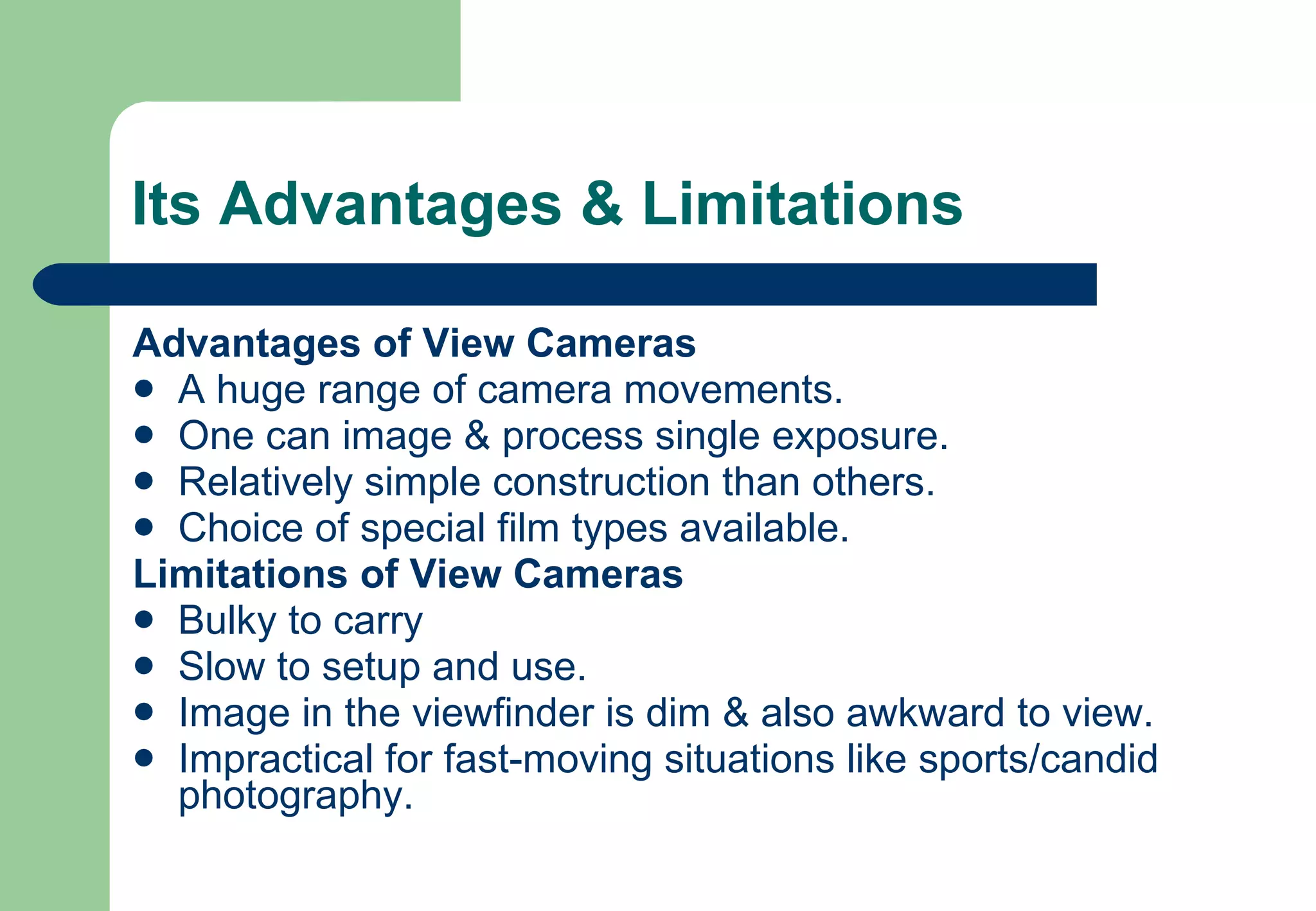 Its Advantages & Limitations Advantages of View Cameras A huge range of camera movements. One can image & process single exposure. Relatively simple construction than others. Choice of special film types available. Limitations of View Cameras Bulky to carry  Slow to setup and use. Image in the viewfinder is dim & also awkward to view. Impractical for fast-moving situations like sports/candid photography. 
