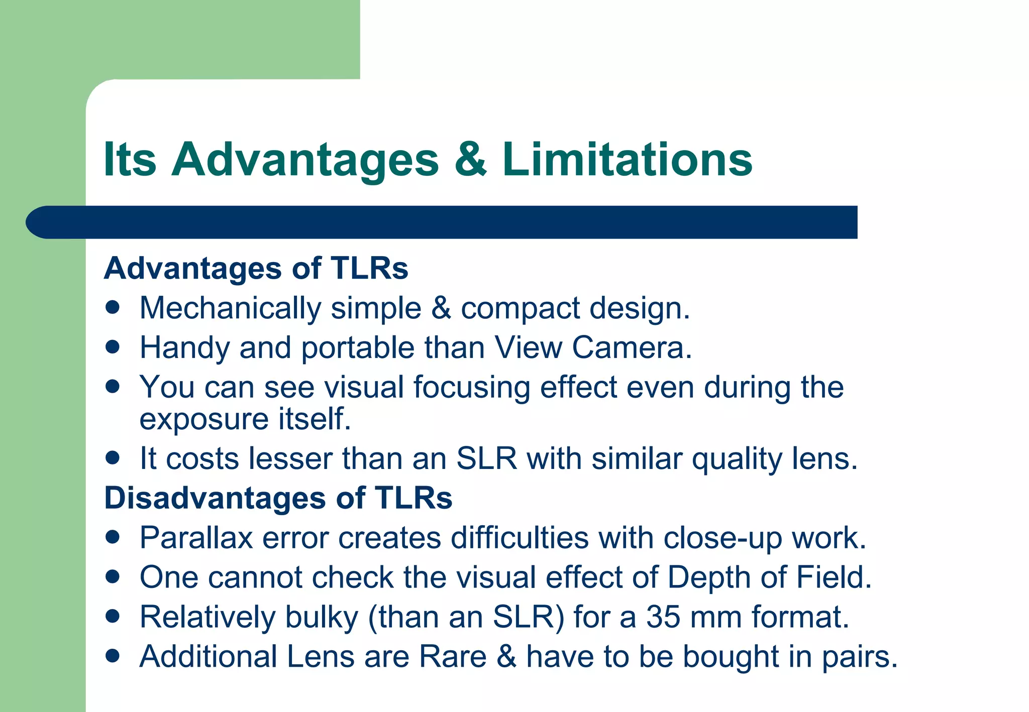Its Advantages & Limitations Advantages of TLRs Mechanically simple & compact design. Handy and portable than View Camera. You can see visual focusing effect even during the exposure itself. It costs lesser than an SLR with similar quality lens. Disadvantages of TLRs Parallax error creates difficulties with close-up work. One cannot check the visual effect of Depth of Field. Relatively bulky (than an SLR) for a 35 mm format. Additional Lens are Rare & have to be bought in pairs.  