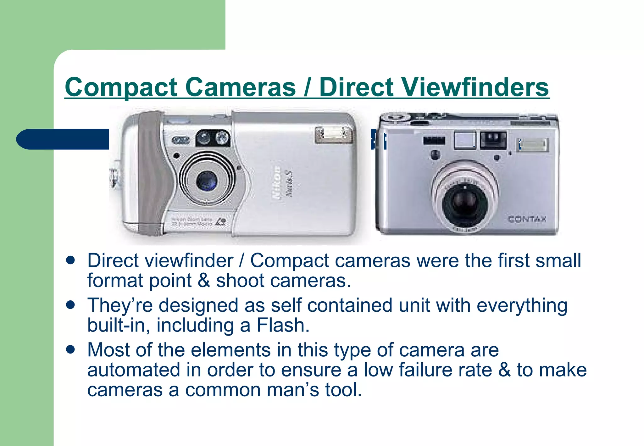 Compact Cameras / Direct Viewfinders   Direct viewfinder / Compact cameras were the first small format point & shoot cameras.  They’re designed as self contained unit with everything built-in, including a Flash.  Most of the elements in this type of camera are automated in order to ensure a low failure rate & to make cameras a common man’s tool. 