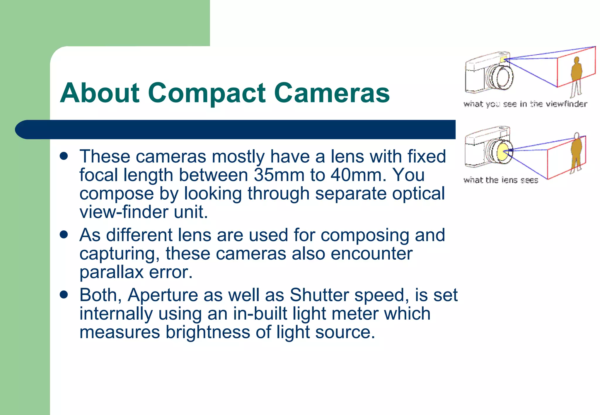 About Compact Cameras These cameras mostly have a lens with fixed focal length between 35mm to 40mm. You compose by looking through separate optical view-finder unit.  As different lens are used for composing and capturing, these cameras also encounter parallax error. Both, Aperture as well as Shutter speed, is set internally using an in-built light meter which measures brightness of light source. 