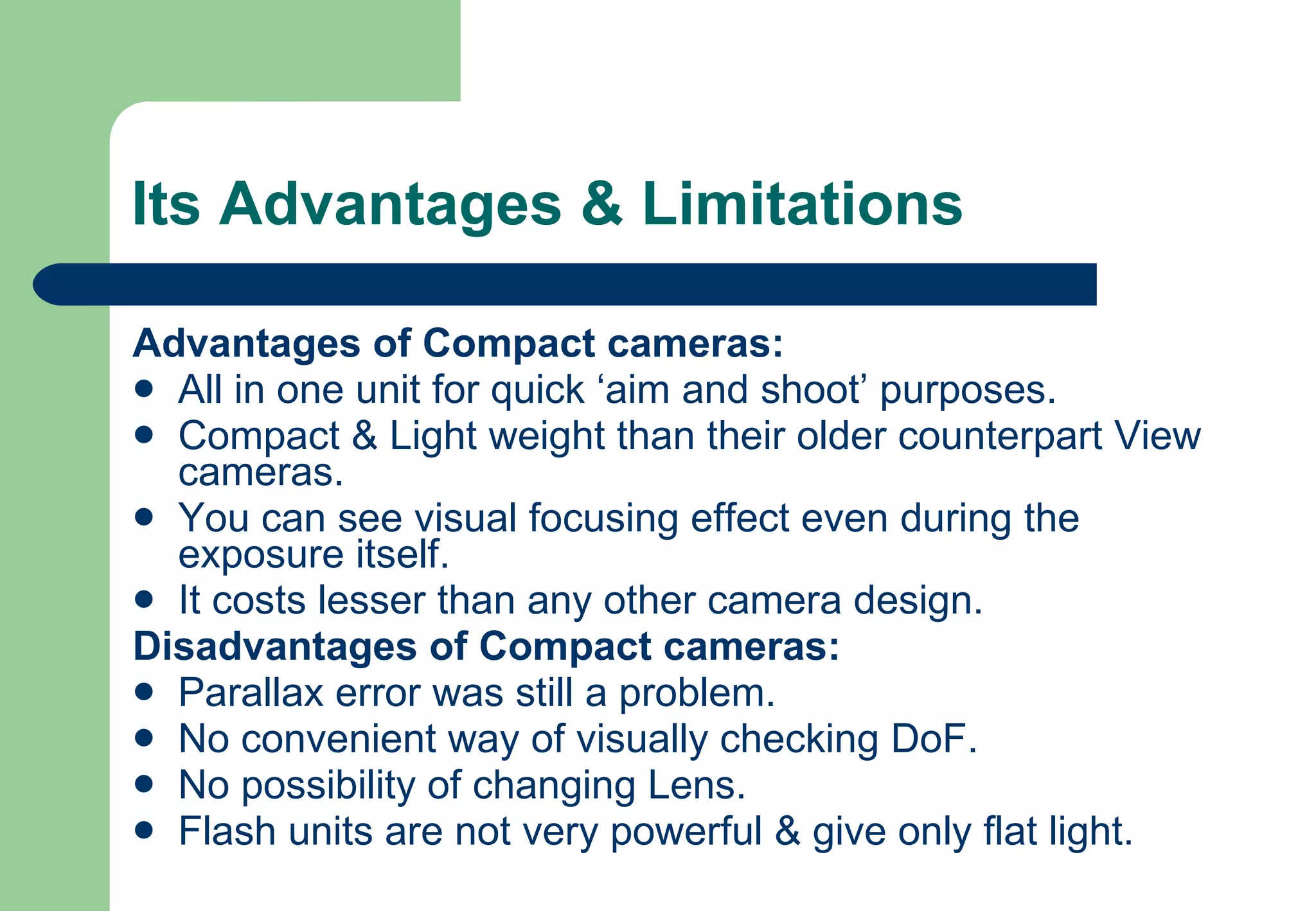 Its Advantages & Limitations Advantages of Compact cameras: All in one unit for quick ‘aim and shoot’ purposes. Compact & Light weight than their older counterpart View cameras. You can see visual focusing effect even during the exposure itself. It costs lesser than any other camera design. Disadvantages of Compact cameras: Parallax error was still a problem. No convenient way of visually checking DoF. No possibility of changing Lens. Flash units are not very powerful & give only flat light. 