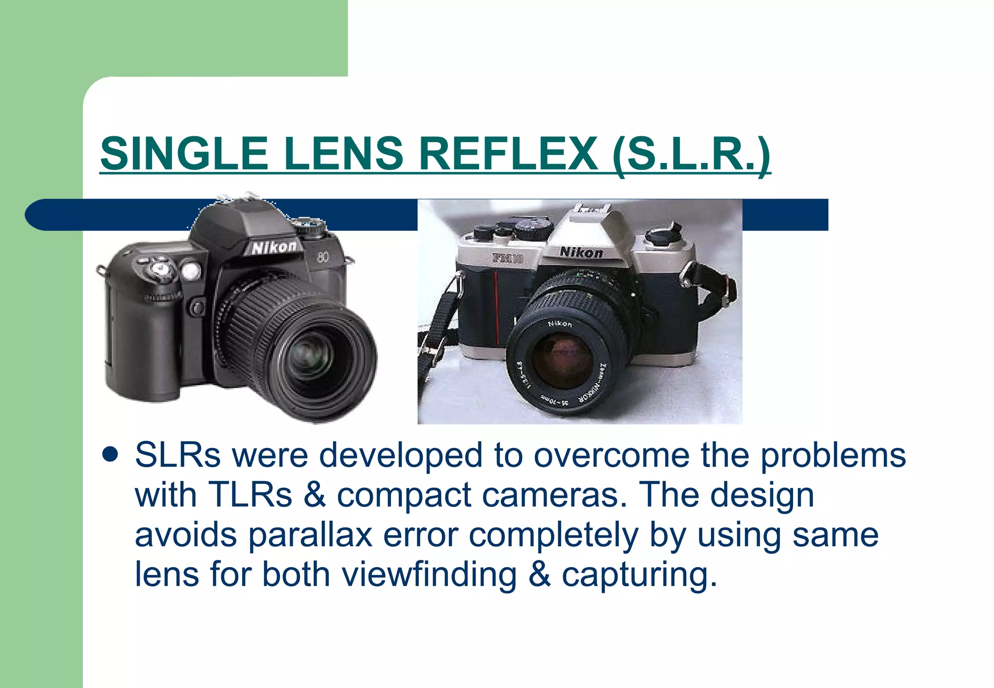 SINGLE LENS REFLEX (S.L.R.)   SLRs were developed to overcome the problems with TLRs & compact cameras. The design avoids parallax error completely by using same lens for both viewfinding & capturing. 