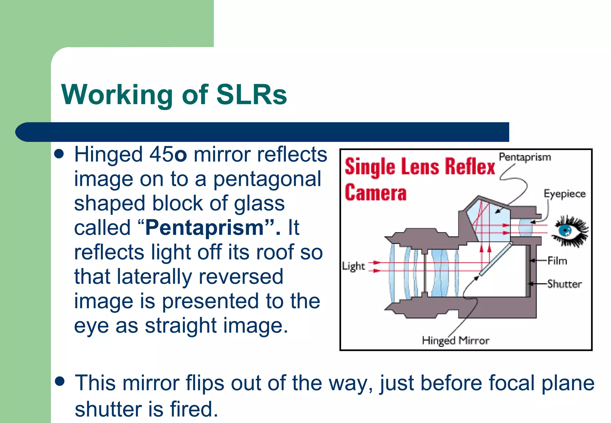 Working of SLRs Hinged 45 o  mirror reflects image on to a pentagonal shaped block of glass called “ Pentaprism”.  It reflects light off its roof so that laterally reversed image is presented to the eye as straight image. This mirror flips out of the way, just before focal plane shutter is fired. 