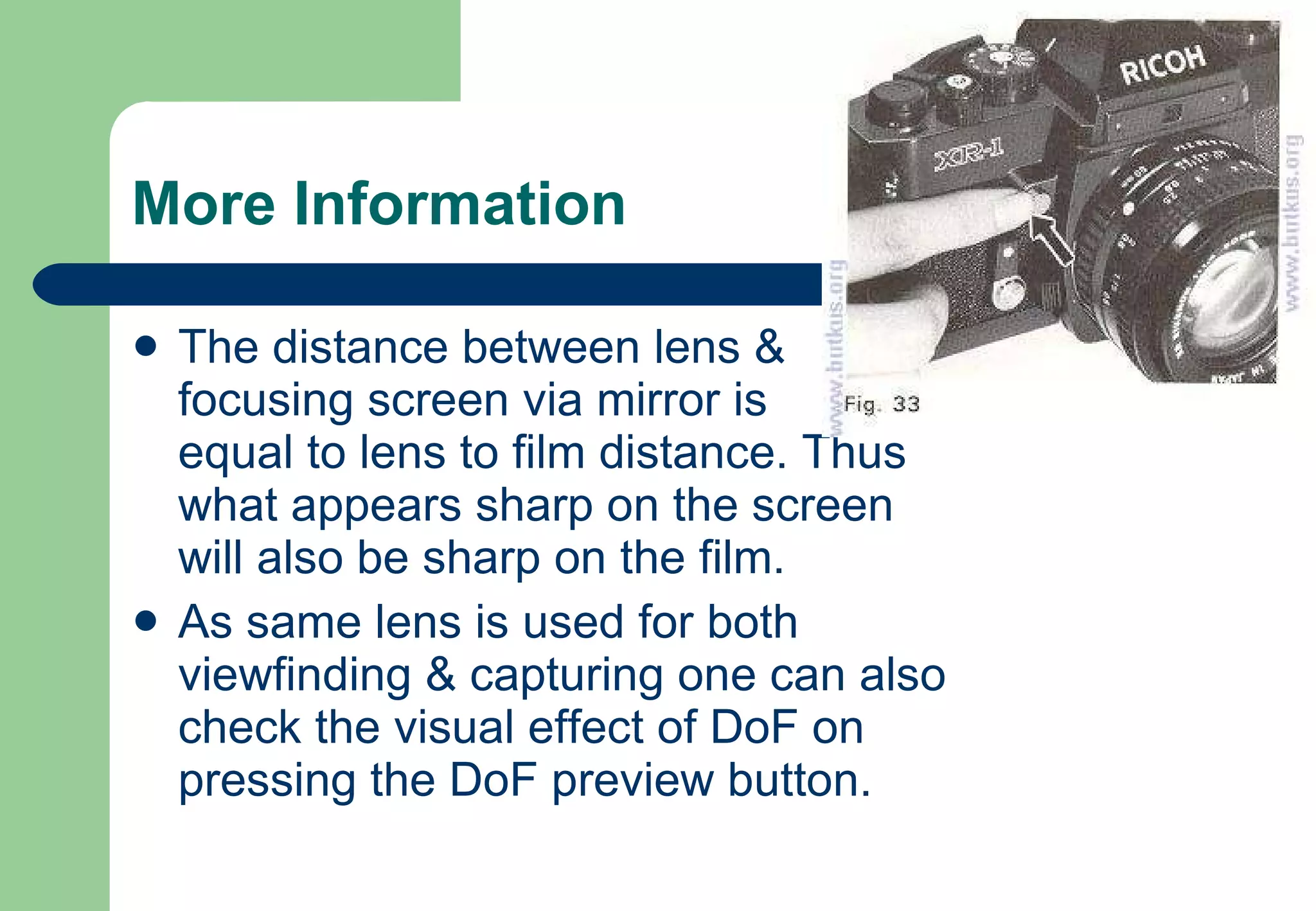 More Information The distance between lens & focusing screen via mirror is  equal to lens to film distance. Thus what appears sharp on the screen will also be sharp on the film. As same lens is used for both viewfinding & capturing one can also check the visual effect of DoF on pressing the DoF preview button. 