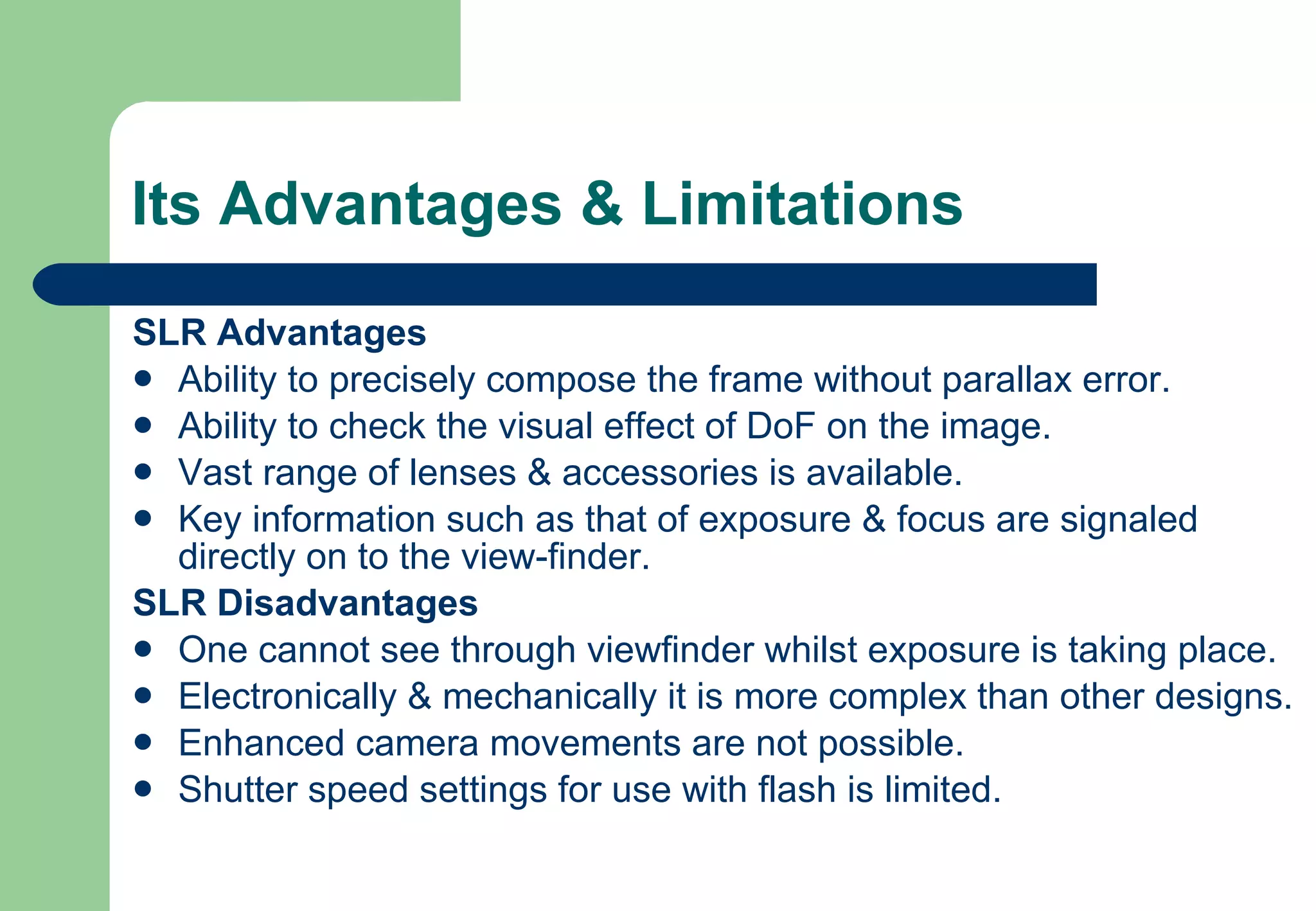 Its Advantages & Limitations SLR Advantages Ability to precisely compose the frame without parallax error. Ability to check the visual effect of DoF on the image. Vast range of lenses & accessories is available. Key information such as that of exposure & focus are signaled directly on to the view-finder. SLR Disadvantages One cannot see through viewfinder whilst exposure is taking place. Electronically & mechanically it is more complex than other designs. Enhanced camera movements are not possible. Shutter speed settings for use with flash is limited. 