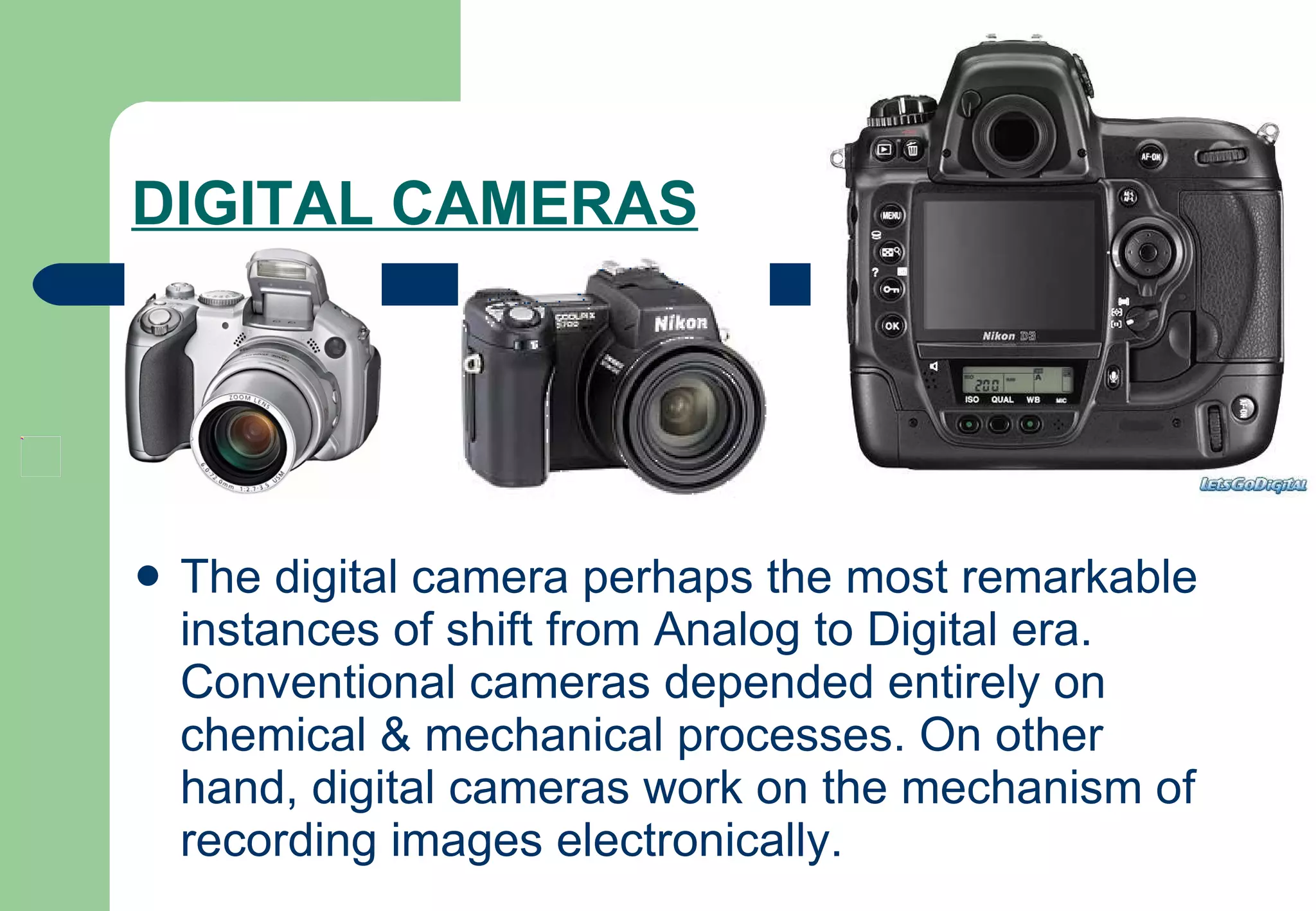 DIGITAL CAMERAS   The digital camera perhaps the most remarkable instances of shift from Analog to Digital era. Conventional cameras depended entirely on chemical & mechanical processes. On other hand, digital cameras work on the mechanism of recording images electronically.  