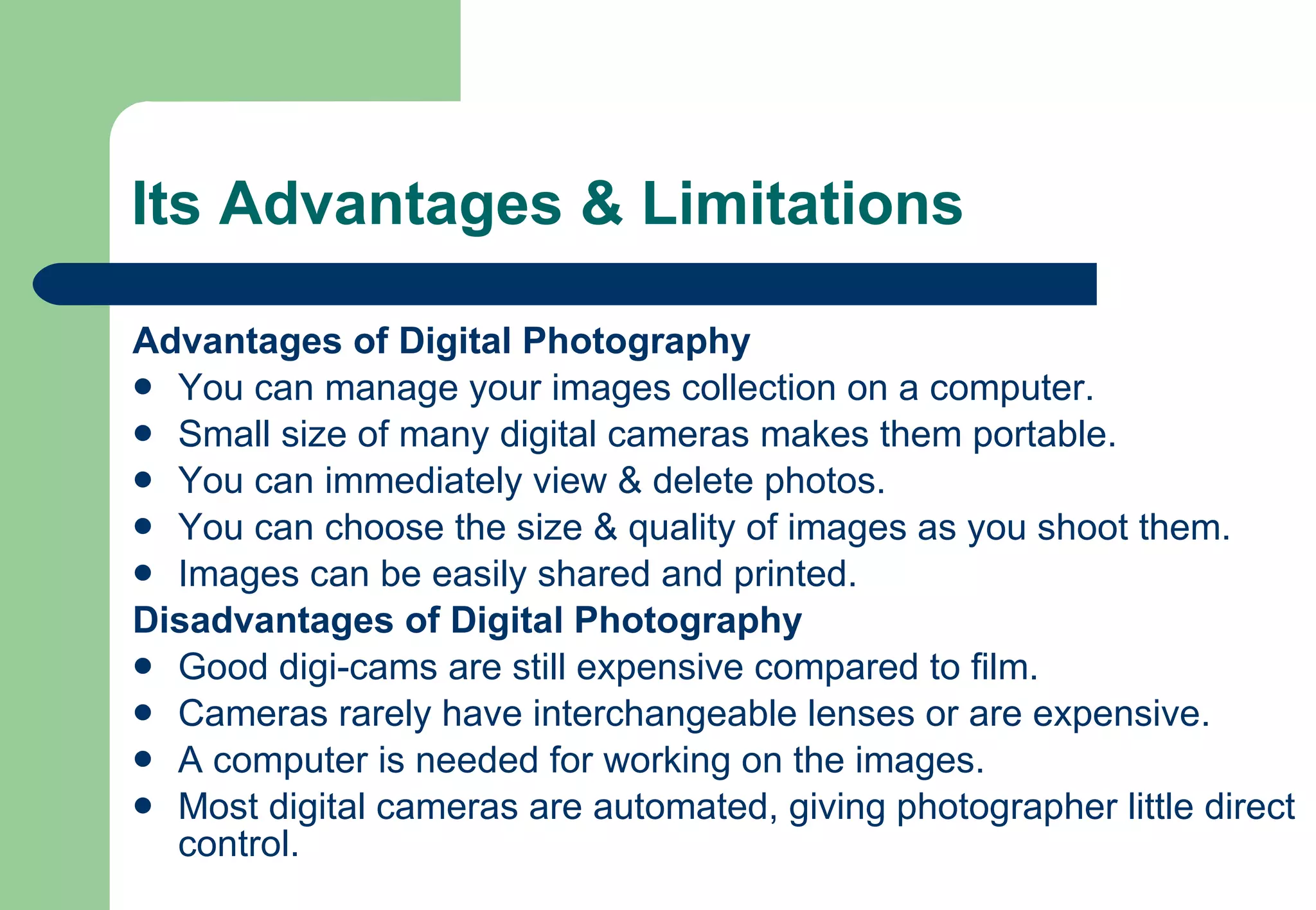 Its Advantages & Limitations Advantages of Digital Photography You can manage your images collection on a computer. Small size of many digital cameras makes them portable. You can immediately view & delete photos. You can choose the size & quality of images as you shoot them. Images can be easily shared and printed. Disadvantages of Digital Photography Good digi-cams are still expensive compared to film. Cameras rarely have interchangeable lenses or are expensive. A computer is needed for working on the images. Most digital cameras are automated, giving photographer little direct control. 