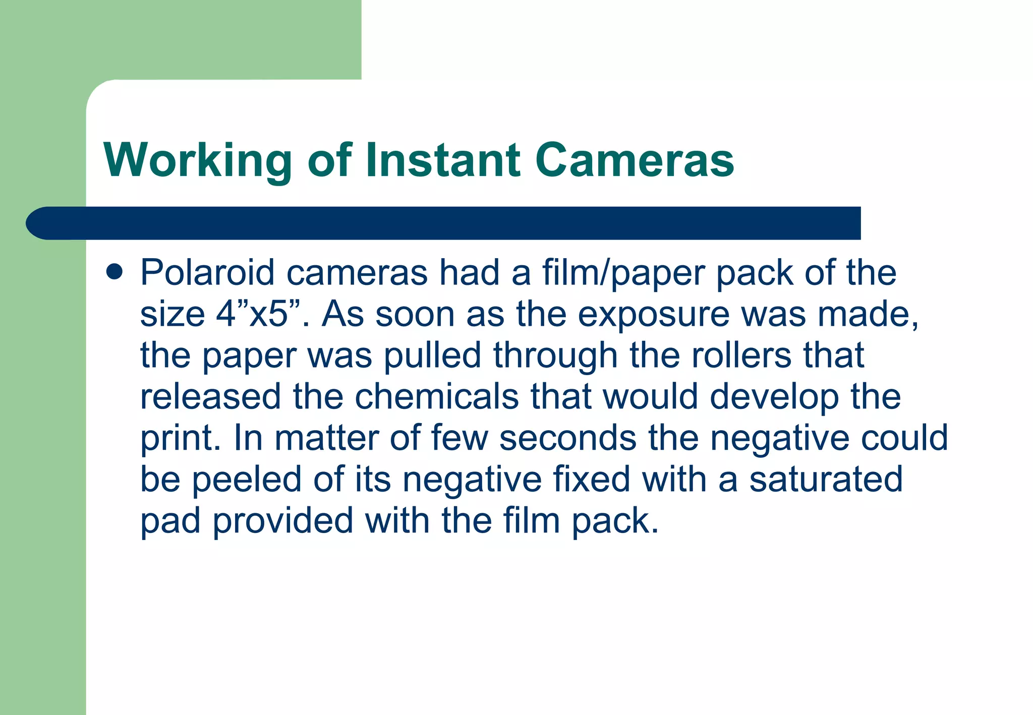 Working of Instant Cameras Polaroid cameras had a film/paper pack of the size 4”x5”. As soon as the exposure was made, the paper was pulled through the rollers that released the chemicals that would develop the print. In matter of few seconds the negative could be peeled of its negative fixed with a saturated pad provided with the film pack. 
