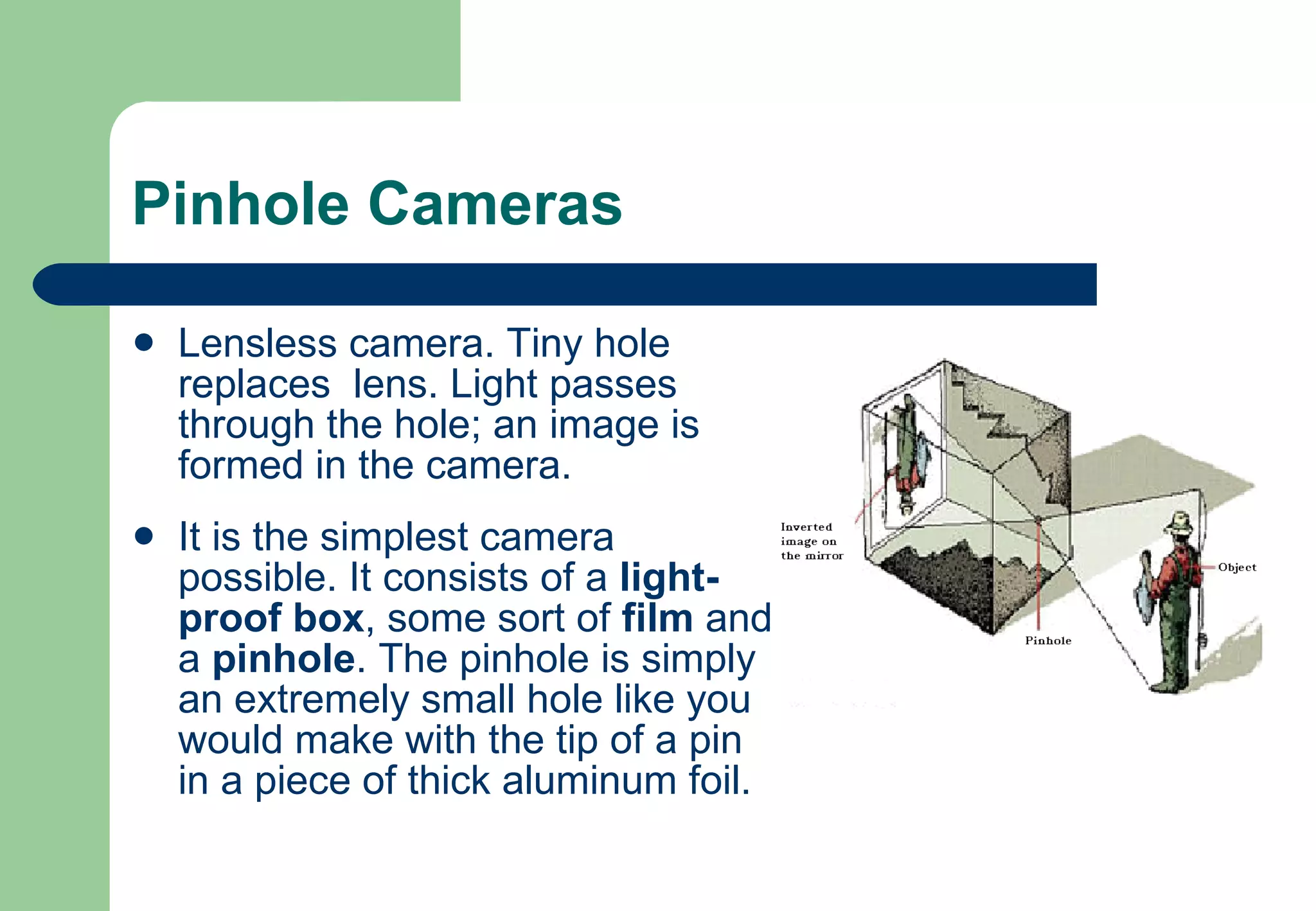 Pinhole Cameras Lensless camera. Tiny hole replaces  lens. Light passes through the hole; an image is formed in the camera.  It is the simplest camera possible. It consists of a  light-proof box , some sort of  film  and a  pinhole . The pinhole is simply an extremely small hole like you would make with the tip of a pin in a piece of thick aluminum foil.  