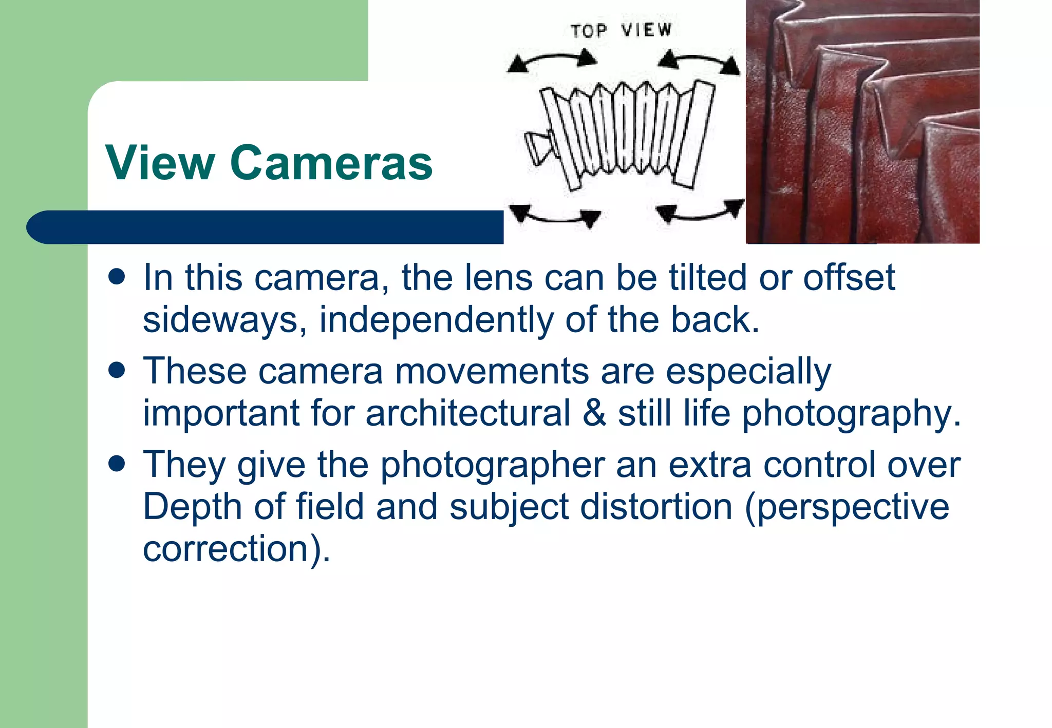 View Cameras In this camera, the lens can be tilted or offset sideways, independently of the back.  These camera movements are especially important for architectural & still life photography.  They give the photographer an extra control over Depth of field and subject distortion (perspective correction).  