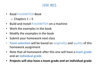 HW #01 Read  FreeSWITCH  Book Chapters 1 – 5 Build and Install  FreeSWITCH  on a machine Work the examples in the book Modify the examples in the book Submit your homework next class Team selection  will be based on  originality  and  quality  of this homework assignment Note that all homework after this one will have a  team grade  and an  individual grade Projects will also have a team grade and an individual grade 