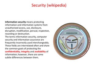 Security (wikipedia) Information security  means protecting information and information systems from unauthorized access, use, disclosure, disruption, modification, perusal, inspection, recording or destruction. The terms information security, computer security and information assurance are frequently incorrectly used interchangeably. These fields are interrelated often and share the common goals of protecting the  confidentiality ,  integrity  and  availability  of information; however, there are some subtle differences between them. 