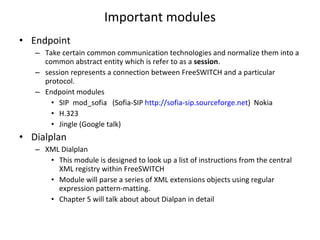 Important modules Endpoint Take certain common communication technologies and normalize them into a common abstract entity which is refer to as a  session . session represents a connection between FreeSWITCH and a particular protocol. Endpoint modules SIP  mod_sofia  (Sofia-SIP  http://sofia-sip.sourceforge.net )  Nokia H.323 Jingle (Google talk) Dialplan XML Dialplan This module is designed to look up a list of instructions from the central XML registry within FreeSWITCH Module will parse a series of XML extensions objects using regular expression pattern-matting. Chapter 5 will talk about about Dialpan in detail 