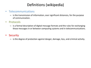 Definitions (wikipedia) Telecommunications is the transmission of information, over significant distances, for the purpose of communication. Protocols is a formal description of digital message formats and the rules for exchanging those messages in or between computing systems and in telecommunications.  Security is the degree of protection against danger, damage, loss, and criminal activity. 