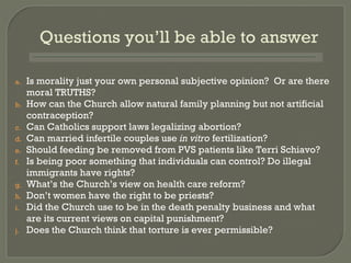 Is morality just your own personal subjective opinion?  Or are there moral TRUTHS? How can the Church allow natural family planning but not artificial contraception? Can Catholics support laws legalizing abortion? Can married infertile couples use  in vitro  fertilization? Should feeding be removed from PVS patients like Terri Schiavo? Is being poor something that individuals can control? Do illegal immigrants have rights? What’ s the Church’s view on health care reform? Don’ t women have the right to be priests? Did the Church use to be in the death penalty business and what are its current views on capital punishment? Does the Church think that torture is ever permissible? Questions you’ll be able to answer 