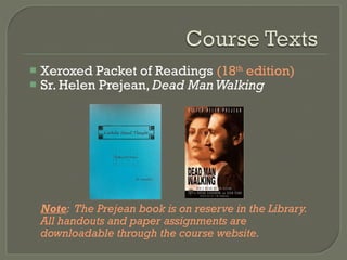 Xeroxed Packet of Readings  (18 th  edition) Sr. Helen Prejean,  Dead Man Walking Note :  The Prejean book is on reserve in the Library.  All handouts and paper assignments are downloadable through the course website. 
