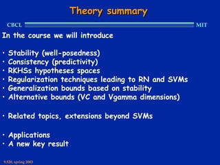 Theory summary
    CBCL                                               MIT

In the course we will introduce

•   Stability (well-posedness)
•   Consistency (predictivity)
•   RKHSs hypotheses spaces
•   Regularization techniques leading to RN and SVMs
•   Generalization bounds based on stability
•   Alternative bounds (VC and Vgamma dimensions)

• Related topics, extensions beyond SVMs

• Applications
• A new key result

9.520, spring 2003
 