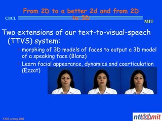 From 2D to a better 2d and from 2D
  CBCL                         to 3D                         MIT

Two extensions of our text-to-visual-speech
 (TTVS) system:
            • morphing of 3D models of faces to output a 3D model
              of a speaking face (Blanz)
            • Learn facial appearance, dynamics and coarticulation
              (Ezzat)




9.520, spring 2002
 