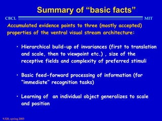 Summary of “basic facts”
  CBCL                                                           MIT
   Accumulated evidence points to three (mostly accepted)
   properties of the ventral visual stream architecture:

           • Hierarchical build-up of invariances (first to translation
             and scale, then to viewpoint etc.) , size of the
             receptive fields and complexity of preferred stimuli

           • Basic feed-forward processing of information (for
             “immediate” recognition tasks)

           • Learning of an individual object generalizes to scale
             and position

9.520, spring 2003
 