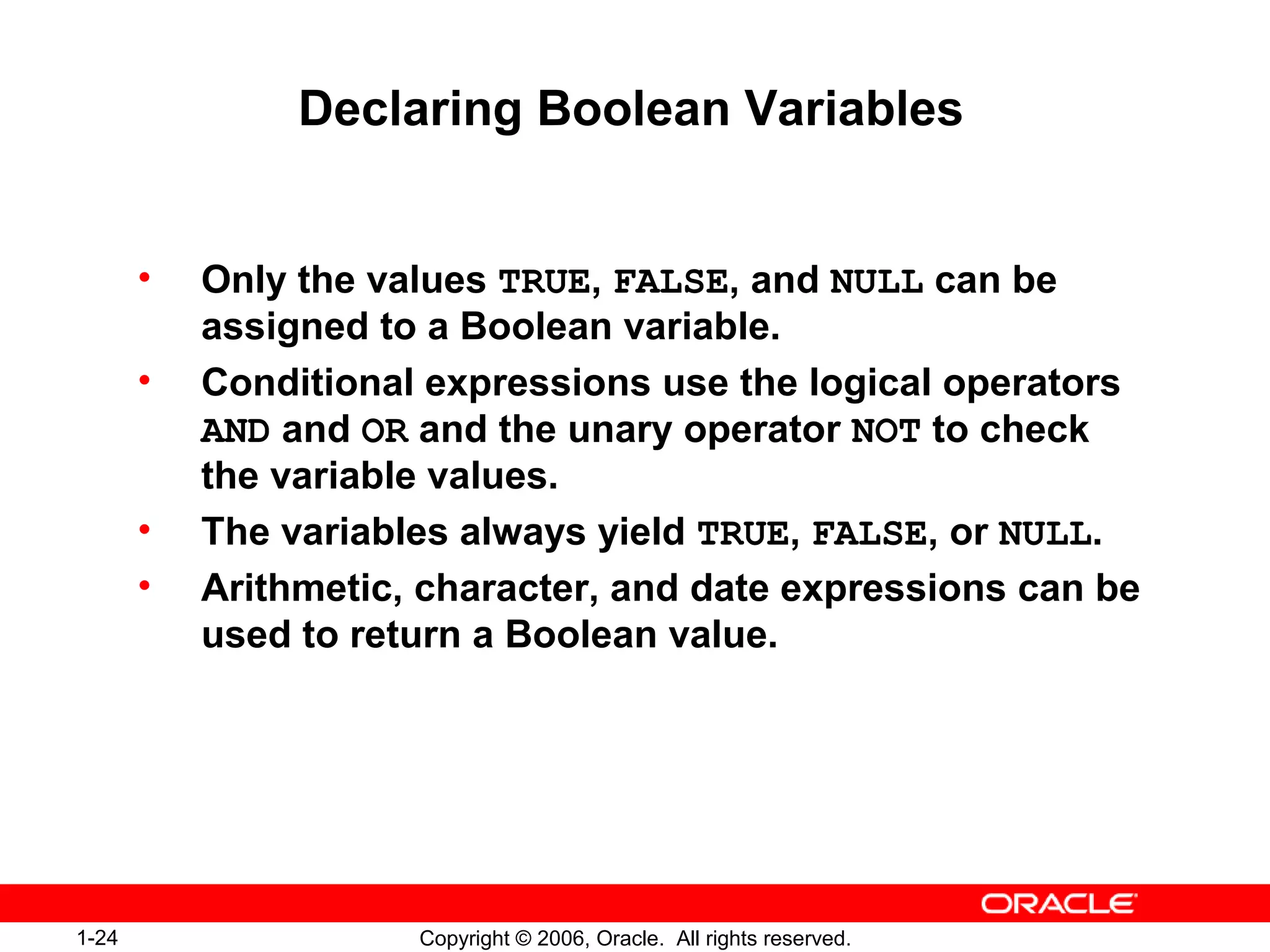 1-24 Copyright © 2006, Oracle. All rights reserved.
Declaring Boolean Variables
• Only the values TRUE, FALSE, and NULL can be
assigned to a Boolean variable.
• Conditional expressions use the logical operators
AND and OR and the unary operator NOT to check
the variable values.
• The variables always yield TRUE, FALSE, or NULL.
• Arithmetic, character, and date expressions can be
used to return a Boolean value.
 
