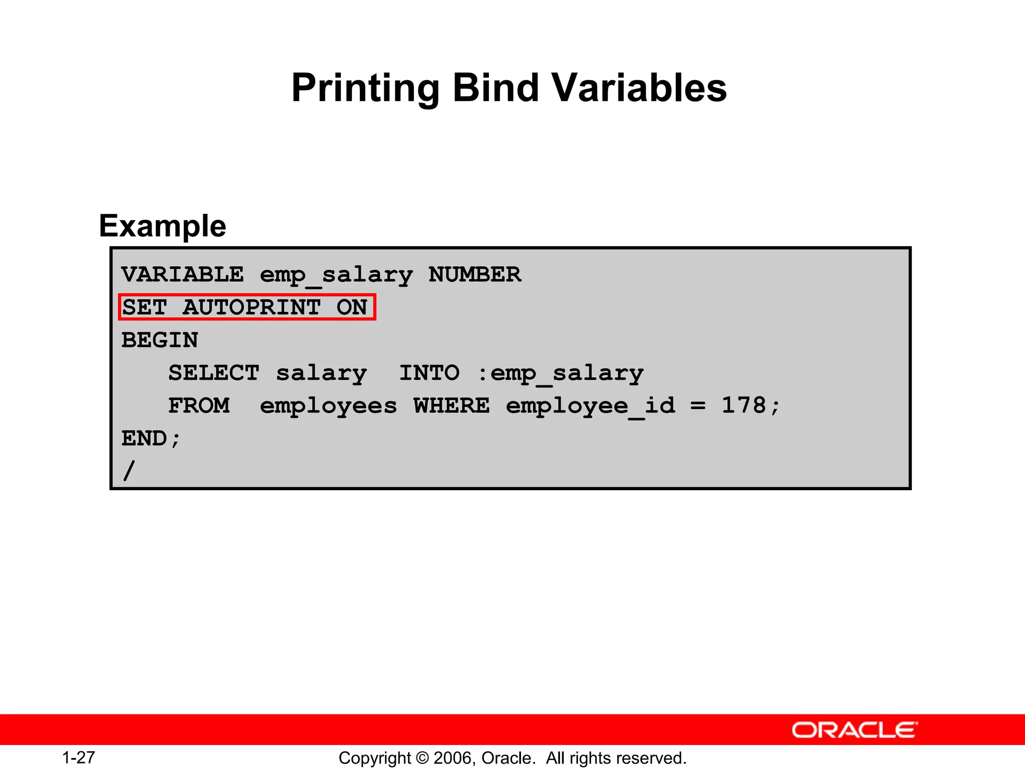 1-27 Copyright © 2006, Oracle. All rights reserved.
Printing Bind Variables
Example
VARIABLE emp_salary NUMBER
SET AUTOPRINT ON
BEGIN
SELECT salary INTO :emp_salary
FROM employees WHERE employee_id = 178;
END;
/
 
