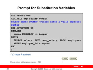 1-30 Copyright © 2006, Oracle. All rights reserved.
Prompt for Substitution Variables
SET VERIFY OFF
VARIABLE emp_salary NUMBER
ACCEPT empno PROMPT 'Please enter a valid employee
number: '
SET AUTOPRINT ON
DECLARE
empno NUMBER(6):= &empno;
BEGIN
SELECT salary INTO :emp_salary FROM employees
WHERE employee_id = empno;
END;
/
 