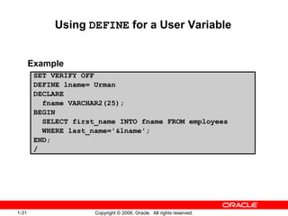 1-31 Copyright © 2006, Oracle. All rights reserved.
SET VERIFY OFF
DEFINE lname= Urman
DECLARE
fname VARCHAR2(25);
BEGIN
SELECT first_name INTO fname FROM employees
WHERE last_name='&lname';
END;
/
Using DEFINE for a User Variable
Example
 