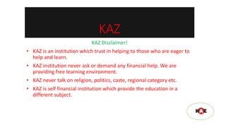 KAZ
KAZ Disclaimer!
• KAZ is an institution which trust in helping to those who are eager to
help and learn.
• KAZ institution never ask or demand any financial help. We are
providing free learning environment.
• KAZ never talk on religion, politics, caste, regional category etc.
• KAZ is self financial institution which provide the education in a
different subject.
 