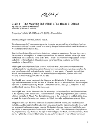 Class 1 – The Meaning and Pillars of La Ilaaha ill Allaah
By Shaykh Ahmed al-Wasaabee
Translated by Shaakir al-Kanadee

Transcribed on Safar 25, 1426 / April 4, 2005 by Abu Abdullah.


The shaykh began with the Khutbatul Haajah.

The shaykh started off by commenting on the book that we are studying, which is Al-Qawl-ul-
Mufeed fee Adillatit Tawheed, which is written by Shaykh Muhammad ibn Abdil-Wahhaab Al-
Wasaabee (hafidhahullahu ta’laa).

Shaykh Ahmed started by mentioning that the servants great concern and the great importance
for the deen of islaam places in him the desire to learn his aqeedah, and that it is waajib upon
him to learn his aqeedah and issues of his deen. The first and foremost being aqeedah, and the
asal of this is the tawheed of Allaah (subhaana wa ta’laa). Being on clarity and certain
knowledge in these affairs.

The Shaykh mentioned the hadeeth of Abee Hurayrah (radiAllahu anhu) where the Prophet
(sallallaahu alayhi wasallam) said: Faith has over seventy branches or over sixty branches, the
most excellent of which is the declaration that there is none worthy of worship (in truth) but
Allaah, and the humblest of which is the, removal of what is injurious from the path: and
modesty is the branch of faith (Muslim, no. 56).

The Shaykh went on and mentioned that this great word (La ilaaha ill Allaah), when a person
says it enters the deen of islaam. Because of this word the world was created and the messengers
were sent to mankind conveying Allaah’s (subhaana wa ta’laa) message. And because of this
word the book was sent down to the Messenger.

The Shaykh went on and mentioned that the Messenger (sallallaahu alayhi wasallam) remained
in the beginning of his dawah for 13 years in Makkah, calling the people to this great statement,
which is La ilaaha ill Allaah. And during the response of the polytheists in Makkah at that time,
he made the object of worship one, meaning to Allaah sincerely, and this is an amazing thing.

The person who says this word embraces Islaam and his blood, honour, and wealth becomes
forbidden. And the opposite of this, the one who does not say this statement, then his blood and
his wealth and his honour are open grounds. The hadeeth by Abee Hurayrah (radiAllahu anhu)
were Allah 's Messenger (sallallaahu alayhi wasallam) said, “I have been ordered to fight with
the people till they say, 'None has the right to be worshipped but Allah,' and whoever says, 'None
has the right to be worshipped but Allah,' his life and property will be saved by me except for



                                                                                                    1
 