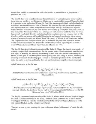 Islamic law, and his accounts will be with Allah, (either to punish him or to forgive him.)”
(Bukhari, no. 2754).

The Shaykh then went on and mentioned the ramifications of saying this great word, which is
there is no one worthy of worship except Allaah, and he mentioned the story of Usama bin Zaid.
It is narrated on the authority of Usama bin Zaid: The Messenger of Allaah (sallallaahu alayhi
wasallam) sent us to Huraqat, a tribe of Juhaina. We attacked that tribe early in the morning
and defeated them and I and a man from the Ansar caught hold of a person (of the defeated
tribe). When we overcame him, he said: there is none worthy of worship (in truth) but Allaah. At
that moment the Ansari spared him, but I attacked him with my spear and killed him. The news
had already reached the Prophet (sallallaahu alayhi wasallam), so when we came back he (the
Prophet) said to me: usama, did you kill him after he had made the profession: there is none
worthy of worship (in truth) but Allaah? I said. Messenger of Allaah, he did it only as a shelter.
The Prophet observed: Did you kill him after he had made the profession that there is none
worthy of worship (in truth) but Allaah? He (the Prophet) went on repeating this to me till I
wished I had not embraced Islam before that day (Muslim, no. 177).

The Shaykh then described that the meaning of La ilaaha ill Allaah, that there is none worthy of
worship except Allaah, this nessecitates that the servant makes Allaah (subhaana wa ta’laa) the
sole object of worship, not directing any worship to other than him, whether that worship be
khawf, or khas’yah, or tawakkul (which means putting ones trust solely in Allaah), and the other
meanings of ibaadah. It is binding upon a servant to realize the greatness of this word and to
make it a reality in his life, and that he does not say the statement emptily without meaning it.

Allaah’s statement in the Qur’aan:



 And I (Allâh) created not the jinns and humans except they should worship Me (Alone). (Adh-
                                        Dhariyat 51:56)

Allaah’s statement in the Qur’aan:



   And We did not send any Messenger before you (O Muhammad SAW) but We inspired him
 (saying): Lâ ilâha illa Ana [none has the right to be worshipped but I (Allâh)], so worship Me
                           (Alone and none else)." (Al-Anbiya 21:25)

The Shaykh commented on the meaning of La ilaaha ill Allaah, which is laa ma’booda bi haqqin
ill Allaah. And he commented on the “haqq,” and that Allaah (subhaana wa ta’laa) is the one
worshipped in truth and He is the one that deserves to be solely worshipped, because he is the
sole creator (Khaliq), and the sole provider (Raziq).

There are several ayyaats pointing this great reality that Allaah (subhaana wa ta’laa) is the sole
creator.



                                                                                                     2
 