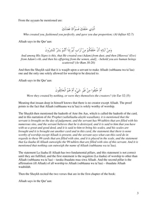 From the ayyaats he mentioned are:



    Who created you, fashioned you perfectly, and gave you due proportion; (Al-Infitar 82:7)

Allaah says in the Qur’aan:



  And among His Signs is this, that He created you (Adam) from dust, and then [Hawwa' (Eve)
  from Adam's rib, and then his offspring from the semen, and], - behold you are human beings
                                   scattered! (Ar-Rum 30:20)

And then the Shaykh said that it is waajib upon a servant to make Allaah (subhaana wa ta’laa)
one and the only one solely allowed for worship to be directed to.

Allaah says in the Qur’aan:



       Were they created by nothing, or were they themselves the creators? (At-Tur 52:35)

Meaning that insaan deep in himself knows that there is no creator except Allaah. The proof
points to the fact that Allaah (subhaana wa ta’laa) is solely worthy of worship.

The Shaykh then mentioned the hadeeth of Amr ibn Aas, which is called the hadeeth of the card,
and in this narration of the Prophet (sallallaahu alayhi wasallam), it is mentioned that the
servant is brought on the day of judgement, and the servant has 99 tablets that are filled with his
numerous sins, and the servant believes that he is destroyed, and it is said to him that you have
with us a great and good deed, and it is said to him to bring his scales, and his scales are
brought and it is brought out another card and in this card, the statement that there is none
worthy of worship except Allaah is present, and the servant says what can this card do in
regards to these 99 cards that are filled with sins, and it is placed in the scale, and the statement
that La ilaaha ill Allaah outweighs the 99 tablets that are filled with sins of this servant. And it is
mentioned that nothing can outweigh the name of Allaah (subhaana wa ta’laa).

The statement La ilaaha ill Allaah has two fundamental pillars, and this statement is not correct
until they are fulfilled, and the first statement is the negation (La ilaaha) of worship to other than
Allaah (subhaana wa ta’laa) – taraka ibaadatu maa siwa Allaah. And the second pillar is the
affirmation (ill Allaah) of all worship to Allaah (subhaana wa ta’laa) – ibaadatu Allaah
waahidah.

Then the Shaykh recited the two verses that are in the first chapter of the book:

Allaah says in the Qur’aan:


                                                                                                      3
 