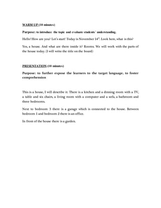 WARM UP (10 minutes)
Purpose: to introduce the topic and evaluate students´ understanding.
Hello! How are you? Let´s start! Today is November 14th
. Look here, what is this?
Yes, a house. And what are there inside it? Rooms. We will work with the parts of
the house today. (I will write the title on the board)
PRESENTATION (10 minutes)
Purpose: to further expose the learners to the target language, to foster
comprehension
This is a house, I will describe it: There is a kitchen and a dinning room with a TV,
a table and six chairs, a living room with a computer and a sofa, a bathroom and
three bedrooms.
Next to bedroom 3 there is a garage which is connected to the house. Between
bedroom 1 and bedroom 2 there is an office.
In front of the house there is a garden.
 