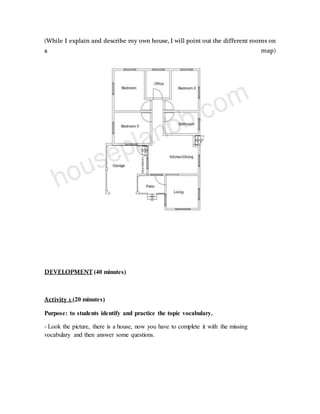 (While I explain and describe my own house, I will point out the different rooms on
a map)
DEVELOPMENT (40 minutes)
Activity 1 (20 minutes)
Purpose: to students identify and practice the topic vocabulary.
- Look the picture, there is a house, now you have to complete it with the missing
vocabulary and then answer some questions.
 