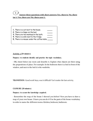 Answer these questions with short answers: Yes, there is/ No, there
isn´t/ Yes, there are/ No, there aren´t.
1. There is a cat next to the house. _____
2. There is a hippo on the bed. _____
3. There are two monkeys in the bath. _____
4. There is a sink next to the fridge. _____
5. There is a mouse under the coffee table. _____
Activity 2 (20 minutes)
Purpose: to students identify and practice the topic vocabulary.
- OK, listen! Select one room and describe it. Explain what objects are there using
the prepositions of place. For example: In the bedroom there is a bed in front of the
window, and next to the bed it is the wardrobe.
TRANSITION: Good work boys, was it difficult? Let’s make the last activity
CLOSURE (20 minutes)
Purpose: to secure the knowledge acquired.
- Remember the map of the house I showed you before? Now you have to draw a
map of your own house. I know you can do it! Use the parts of the house vocabulary
in order to name the different rooms: Kitchen, bedroom, bathroom.
 