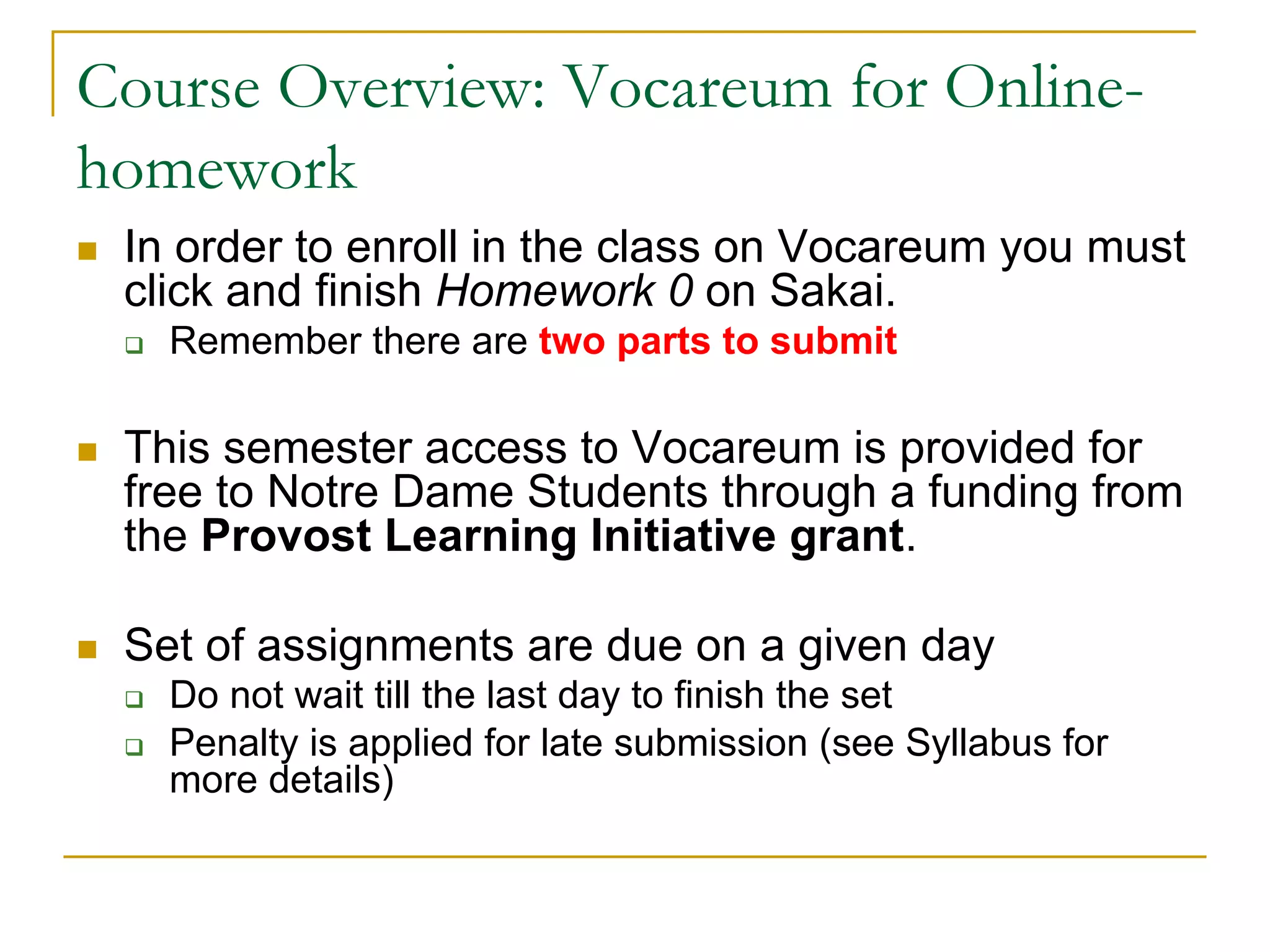 Course Overview: Vocareum for Online-
homework
n In order to enroll in the class on Vocareum you must
click and finish Homework 0 on Sakai.
q Remember there are two parts to submit
n This semester access to Vocareum is provided for
free to Notre Dame Students through a funding from
the Provost Learning Initiative grant.
n Set of assignments are due on a given day
q Do not wait till the last day to finish the set
q Penalty is applied for late submission (see Syllabus for
more details)
 