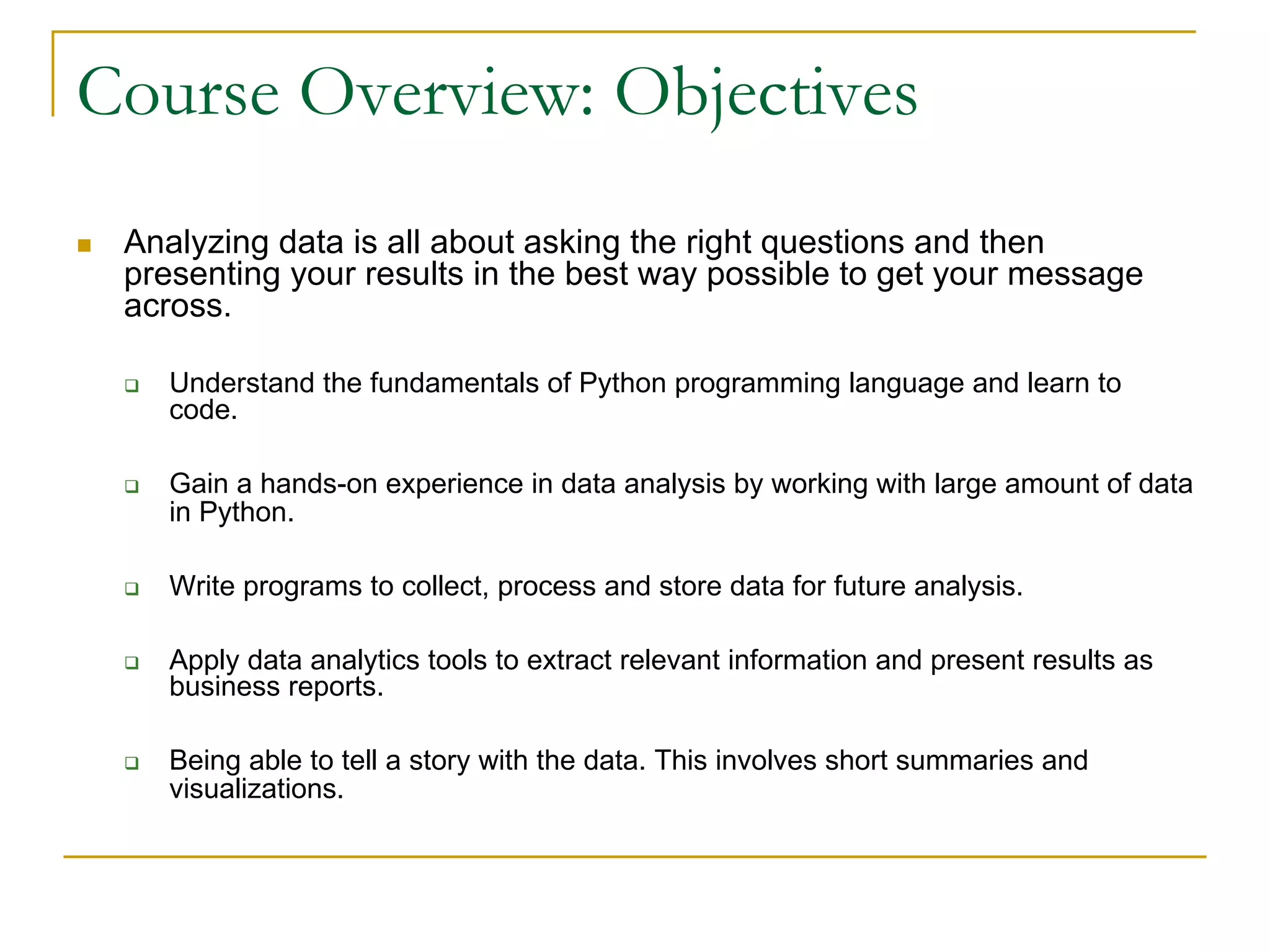 Course Overview: Objectives
n Analyzing data is all about asking the right questions and then
presenting your results in the best way possible to get your message
across.
q Understand the fundamentals of Python programming language and learn to
code.
q Gain a hands-on experience in data analysis by working with large amount of data
in Python.
q Write programs to collect, process and store data for future analysis.
q Apply data analytics tools to extract relevant information and present results as
business reports.
q Being able to tell a story with the data. This involves short summaries and
visualizations.
 