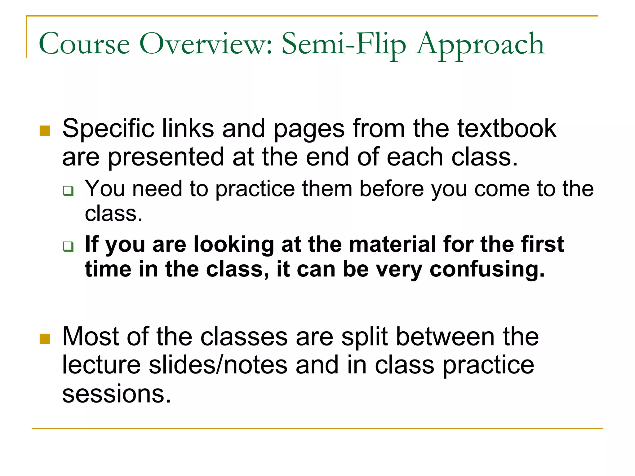 Course Overview: Semi-Flip Approach
n Specific links and pages from the textbook
are presented at the end of each class.
q You need to practice them before you come to the
class.
q If you are looking at the material for the first
time in the class, it can be very confusing.
n Most of the classes are split between the
lecture slides/notes and in class practice
sessions.
 