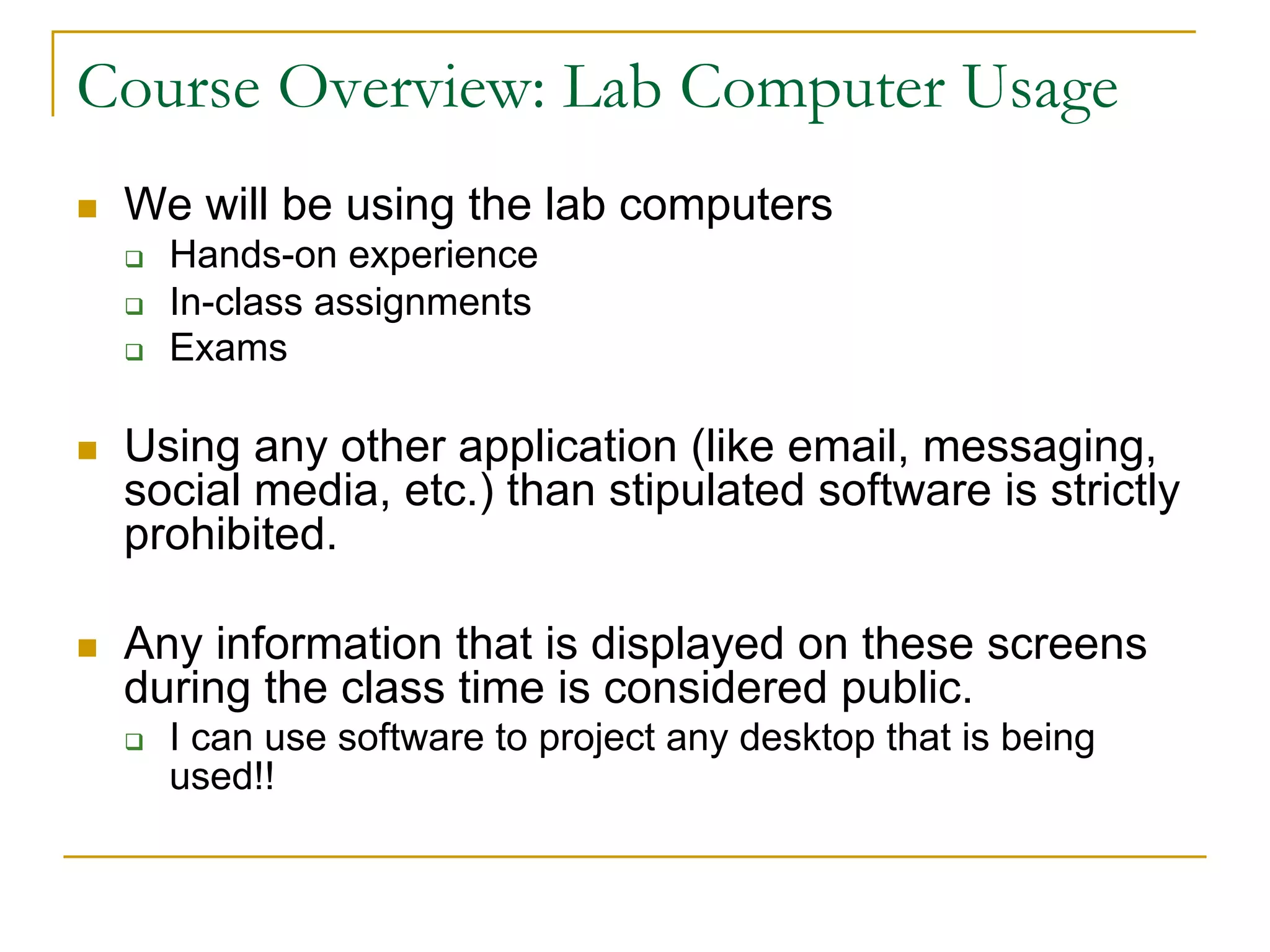 Course Overview: Lab Computer Usage
n We will be using the lab computers
q Hands-on experience
q In-class assignments
q Exams
n Using any other application (like email, messaging,
social media, etc.) than stipulated software is strictly
prohibited.
n Any information that is displayed on these screens
during the class time is considered public.
q I can use software to project any desktop that is being
used!!
 