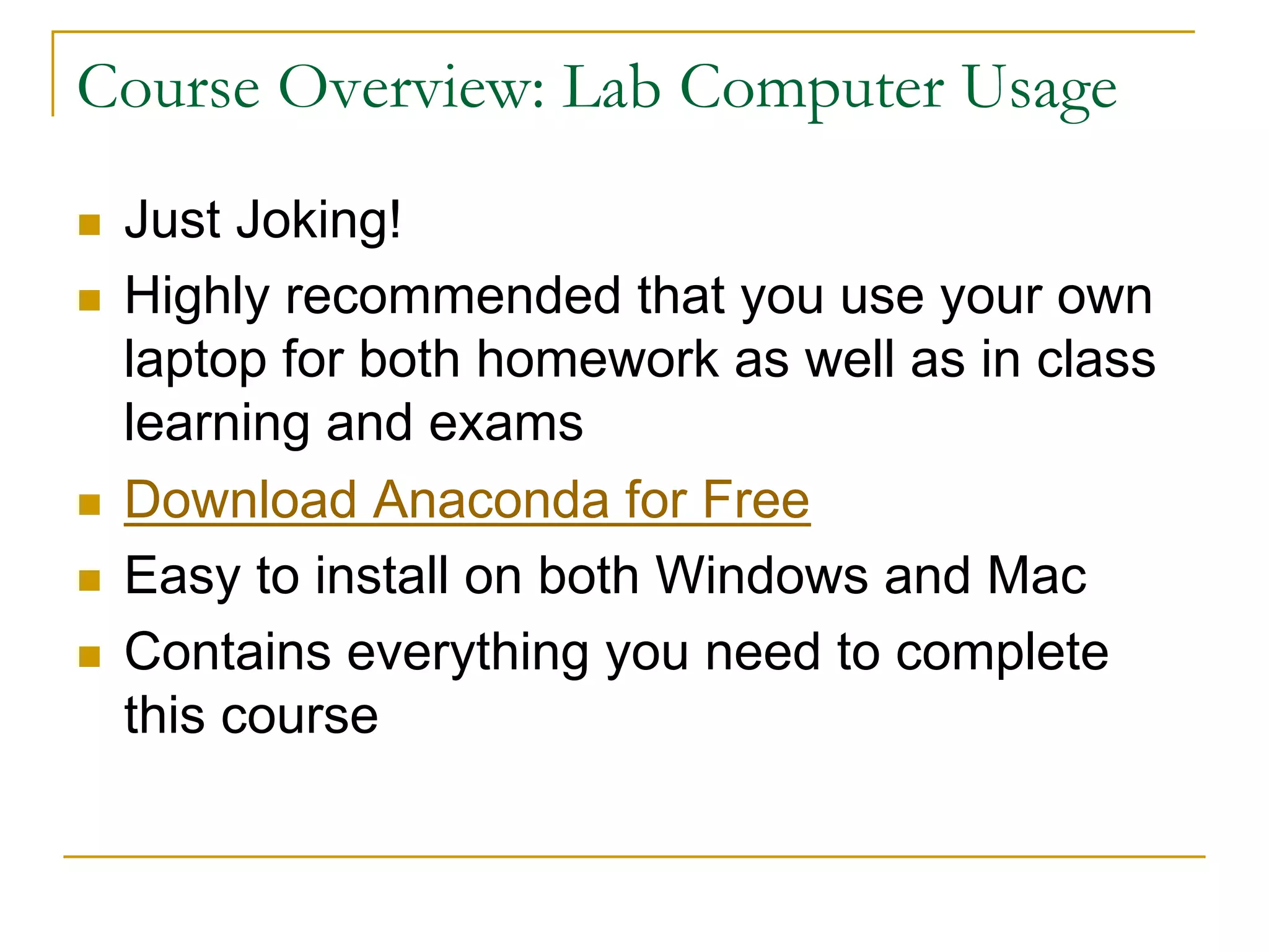 Course Overview: Lab Computer Usage
n Just Joking!
n Highly recommended that you use your own
laptop for both homework as well as in class
learning and exams
n Download Anaconda for Free
n Easy to install on both Windows and Mac
n Contains everything you need to complete
this course
 