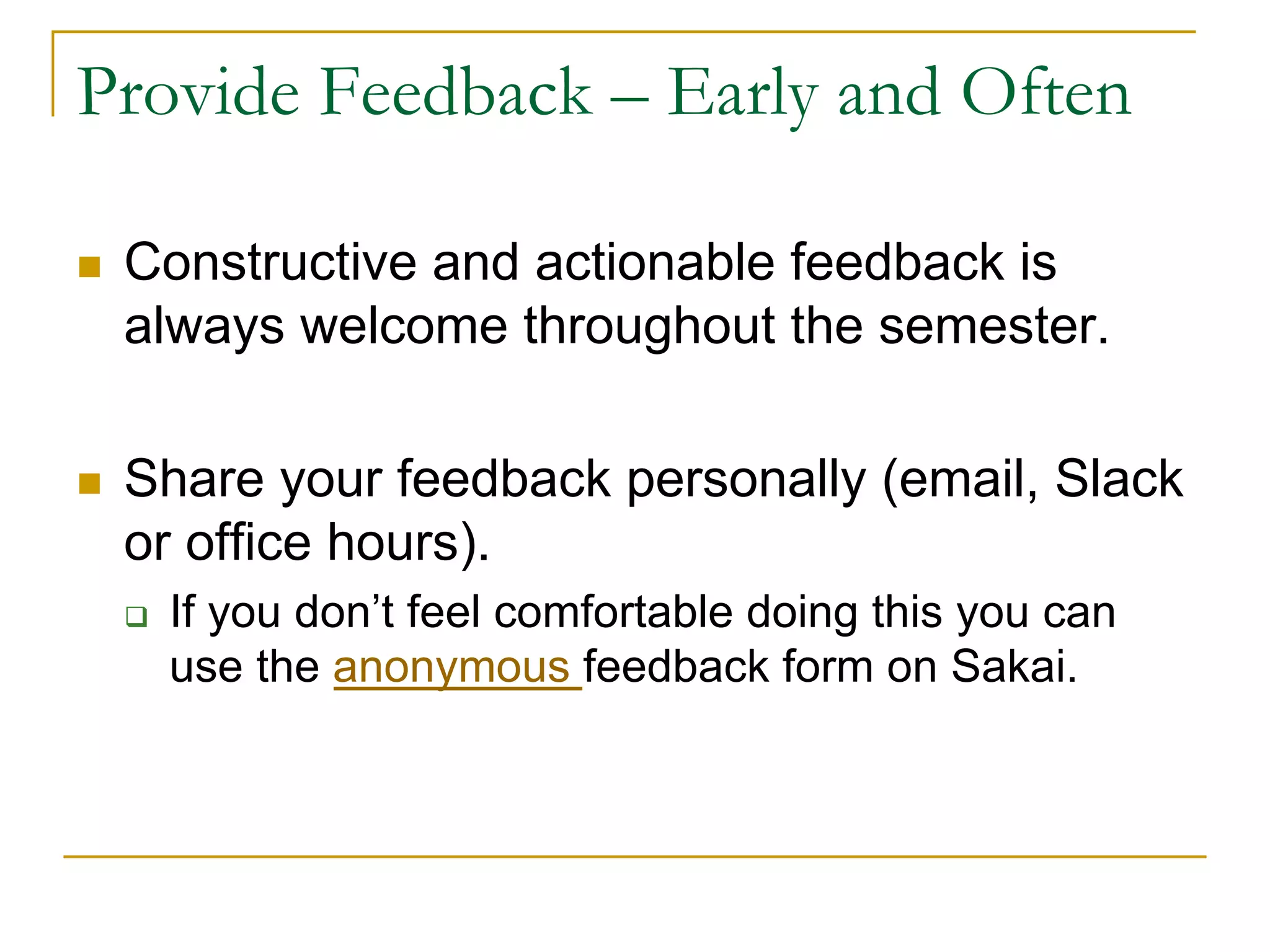 Provide Feedback – Early and Often
n Constructive and actionable feedback is
always welcome throughout the semester.
n Share your feedback personally (email, Slack
or office hours).
q If you don’t feel comfortable doing this you can
use the anonymous feedback form on Sakai.
 