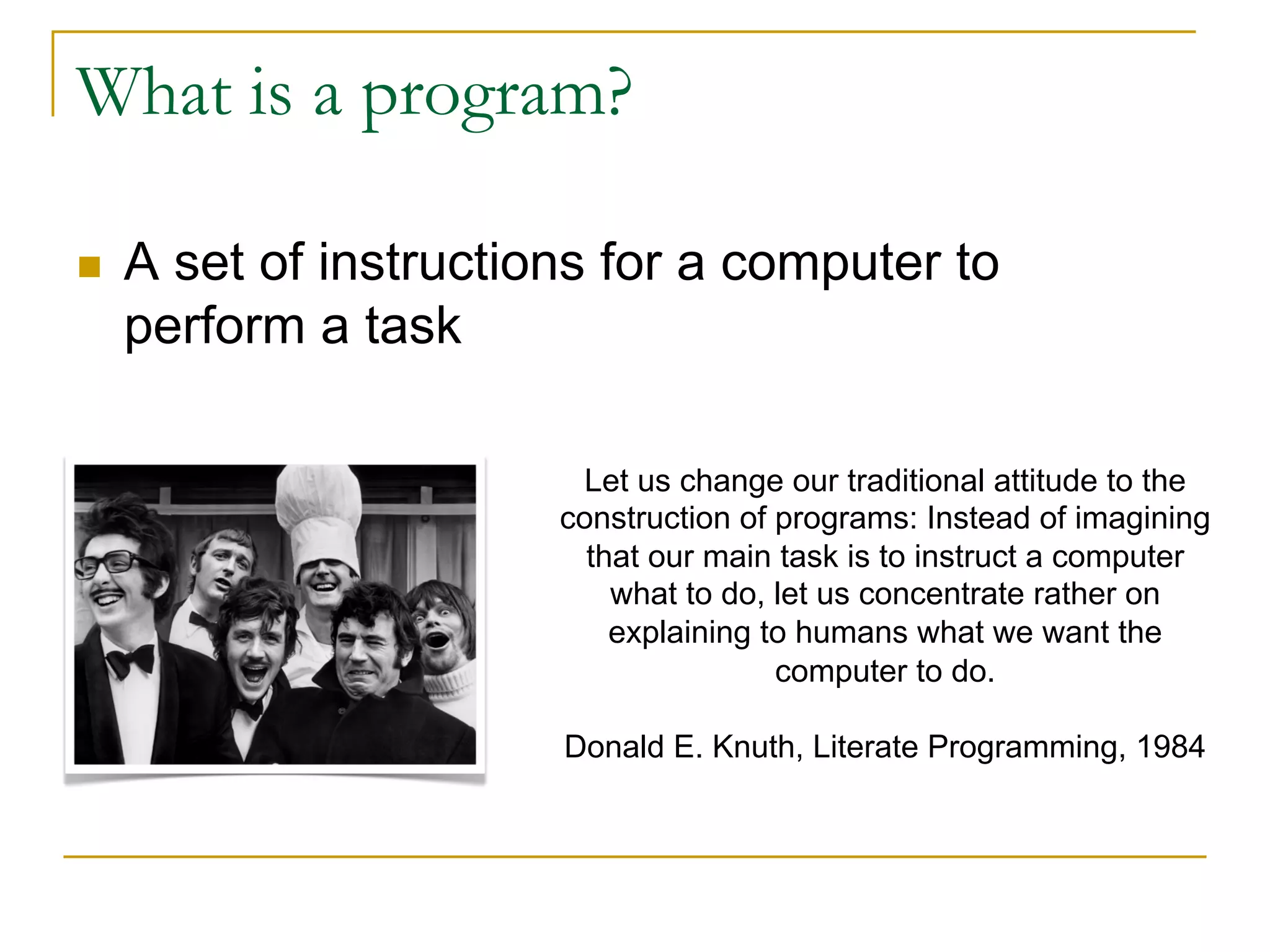 What is a program?
n A set of instructions for a computer to
perform a task
Let us change our traditional attitude to the
construction of programs: Instead of imagining
that our main task is to instruct a computer
what to do, let us concentrate rather on
explaining to humans what we want the
computer to do.
Donald E. Knuth, Literate Programming, 1984
 