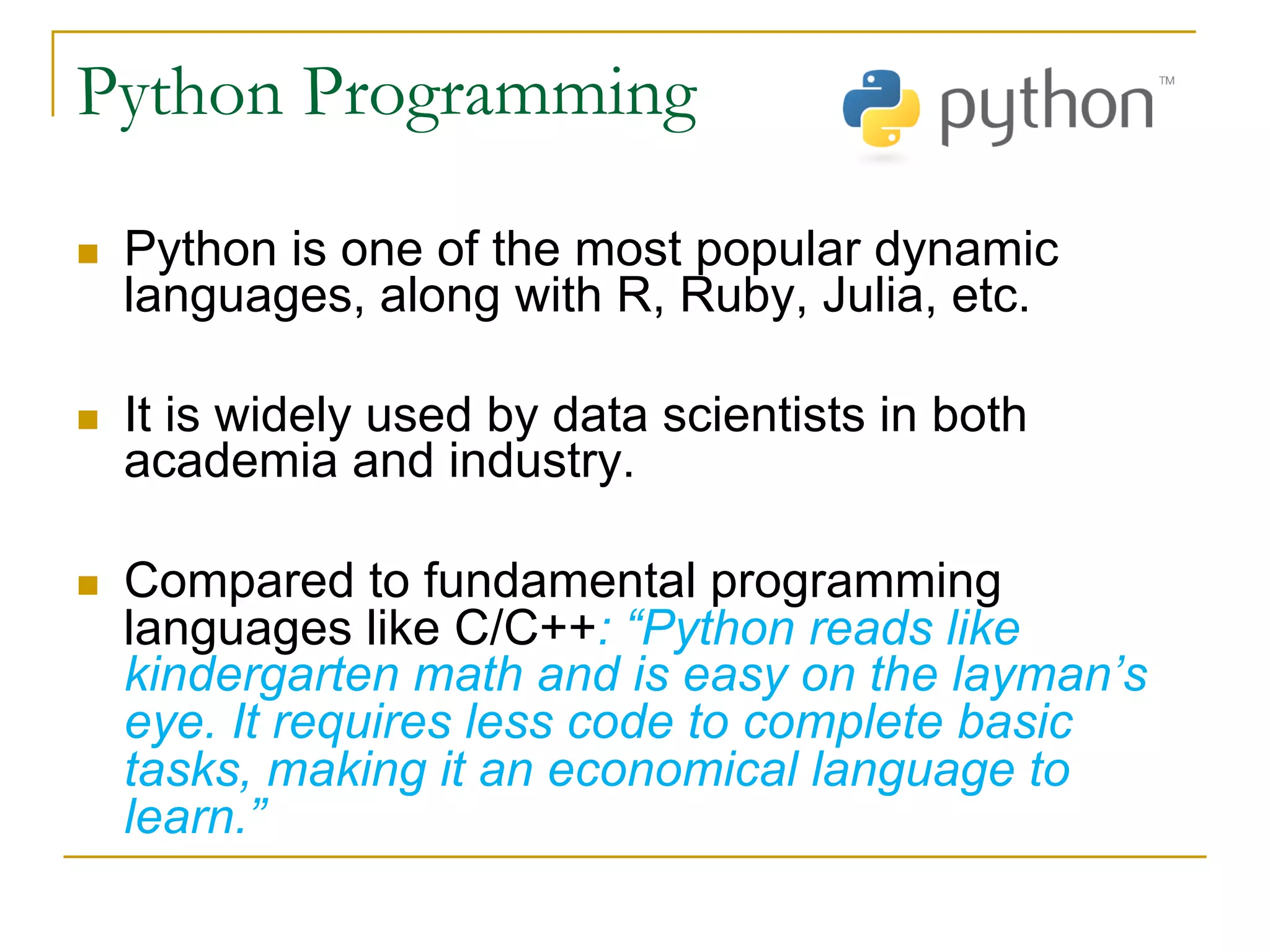 Python Programming
n Python is one of the most popular dynamic
languages, along with R, Ruby, Julia, etc.
n It is widely used by data scientists in both
academia and industry.
n Compared to fundamental programming
languages like C/C++: “Python reads like
kindergarten math and is easy on the layman’s
eye. It requires less code to complete basic
tasks, making it an economical language to
learn.”
 