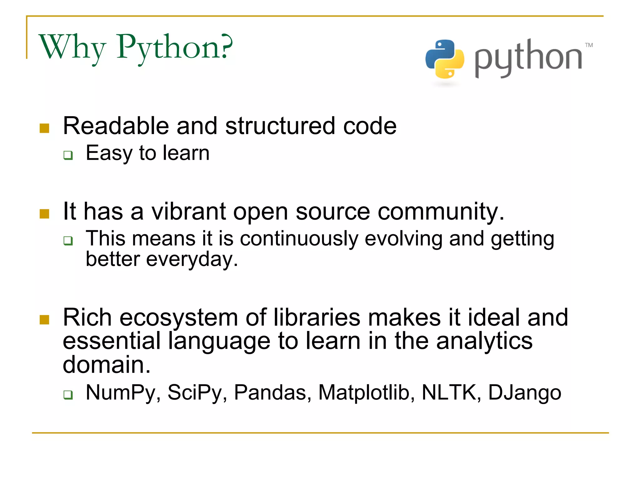Why Python?
n Readable and structured code
q Easy to learn
n It has a vibrant open source community.
q This means it is continuously evolving and getting
better everyday.
n Rich ecosystem of libraries makes it ideal and
essential language to learn in the analytics
domain.
q NumPy, SciPy, Pandas, Matplotlib, NLTK, DJango
 
