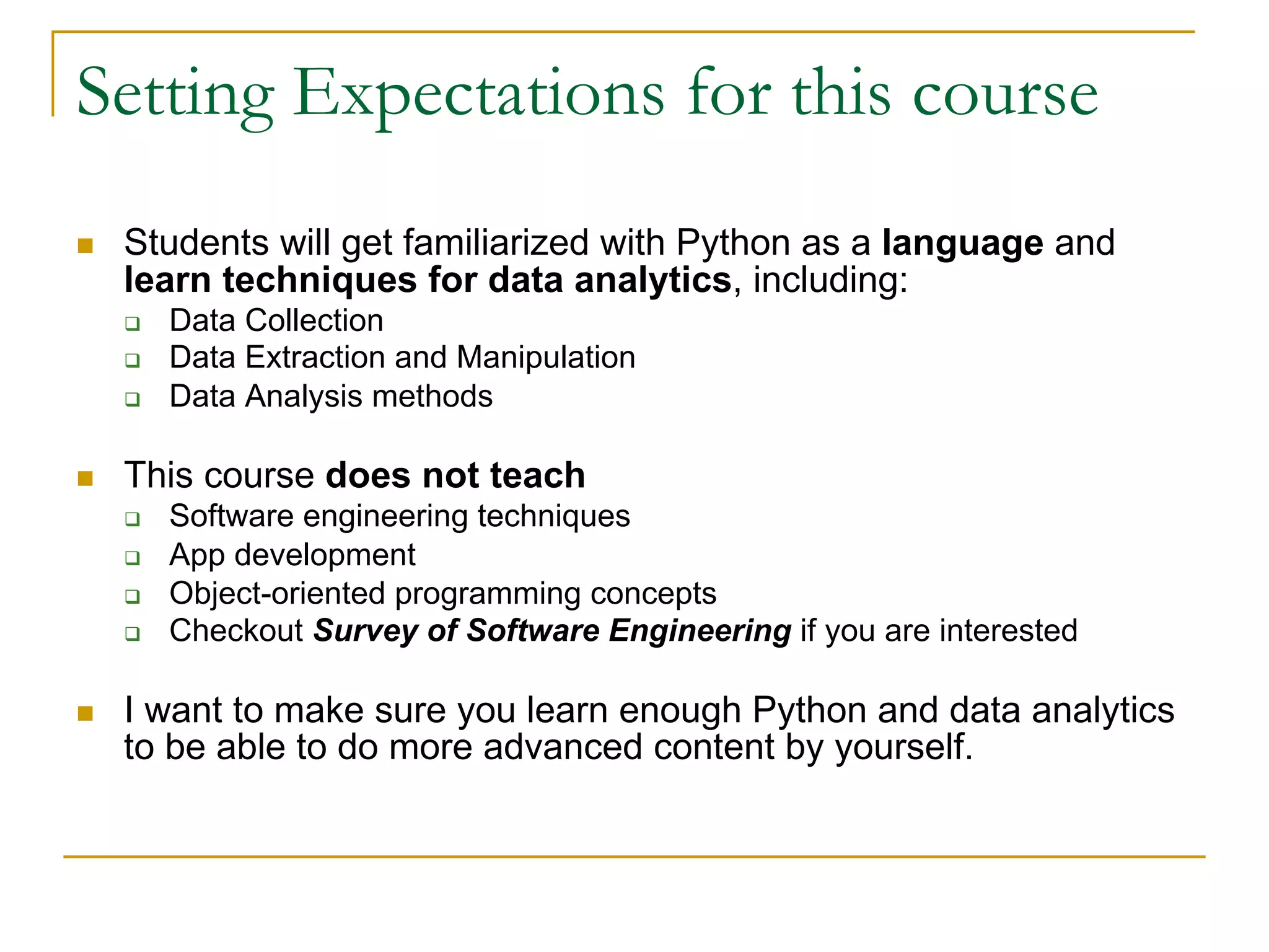 Setting Expectations for this course
n Students will get familiarized with Python as a language and
learn techniques for data analytics, including:
q Data Collection
q Data Extraction and Manipulation
q Data Analysis methods
n This course does not teach
q Software engineering techniques
q App development
q Object-oriented programming concepts
q Checkout Survey of Software Engineering if you are interested
n I want to make sure you learn enough Python and data analytics
to be able to do more advanced content by yourself.
 